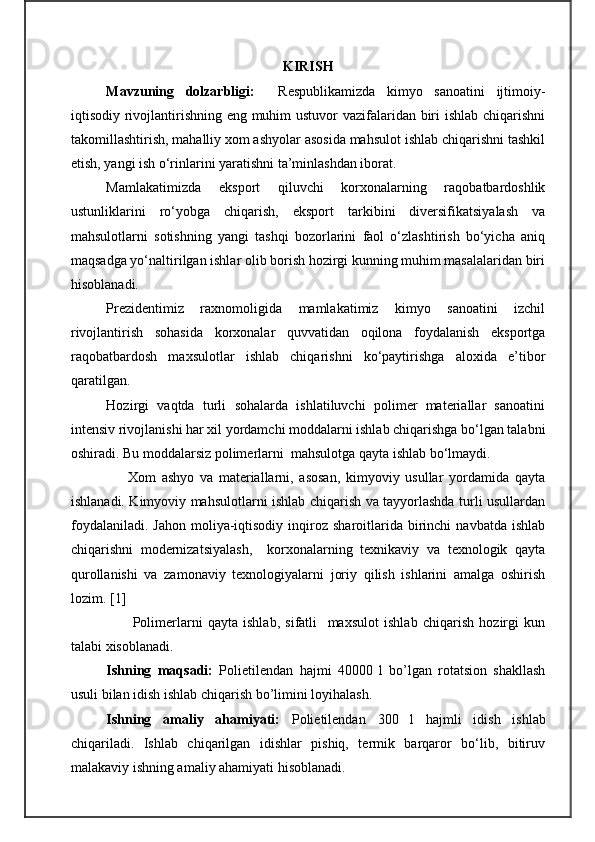 KIRISH    
Mavzuning   dolzarbligi:     Respublikamizda   kimyo   sanoatini   ijtimoiy-
iqtisodiy rivojlantirishning eng muhim  ustuvor  vazifalaridan biri  ishlab chiqarishni
takomillashtirish, mahalliy xom ashyolar asosida mahsulot ishlab chiqarishni tashkil
etish, yangi ish o‘rinlarini yaratishni ta’minlashdan iborat.
Mamlakatimizda   eksport   qiluvchi   korxonalarning   raqobatbardoshlik
ustunliklarini   ro‘yobga   chiqarish,   eksport   tarkibini   diversifikatsiyalash   va
mahsulotlarni   sotishning   yangi   tashqi   bozorlarini   faol   o‘zlashtirish   bo‘yicha   aniq
maqsadga yo‘naltirilgan ishlar olib borish hozirgi kunning muhim masalalaridan biri
hisoblanadi.
Prezidentimiz   raxnomoligida   mamlakatimiz   kimyo   sanoatini   izchil
rivojlantirish   sohasida   korxonalar   quvvatidan   oqilona   foydalanish   eksportga
raqobatbardosh   maxsulotlar   ishlab   chiqarishni   ko‘paytirishga   aloxida   e’tibor
qaratilgan.
Hozirgi   vaqtda   turli   sohalarda   ishlatiluvchi   polimer   materiallar   sanoatini
intensiv rivojlanishi har xil yordamchi moddalarni ishlab chiqarishga bo‘lgan talabni
oshiradi. Bu moddalarsiz polimerlarni  mahsulotga qayta ishlab bo‘lmaydi.
                    Xom   ashyo   va   materiallarni,   asosan,   kimyoviy   usullar   yordamida   qayta
ishlanadi. Kimyoviy mahsulotlarni ishlab chiqarish va tayyorlashda turli usullardan
foydalaniladi.   Jahon  moliya-iqtisodiy   inqiroz  sharoitlarida  birinchi   navbatda  ishlab
chiqarishni   modernizatsiyalash,     korxonalarning   texnikaviy   va   texnologik   qayta
qurollanishi   va   zamonaviy   texnologiyalarni   joriy   qilish   ishlarini   amalga   oshirish
lozim.  [ 1 ]
          Polimerlarni   qayta   ishlab,   sifatli     maxsulot   ishlab   chiqarish   hozirgi   kun
talabi xisoblanadi.
Ishning   maqsadi:   Polietilendan   hajmi   40000   l   bo’lgan   rotatsion   shakllash
usuli bilan idish  ishlab chiqar ish bo’limini loyihalash .
Ishning   amaliy   ahamiyati:   P olietilendan   300   l   hajmli   idish   ishlab
chiqariladi.   Ishlab   chiqarilgan   idishlar   pishiq,   termik   barqaror   bo‘lib,   bitiruv
malakaviy ishning amaliy ahamiyati hisoblanadi. 