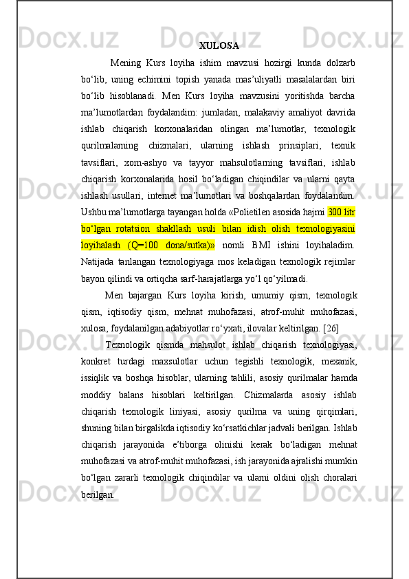 XULOSA  
  Mening   Kurs   loyiha   ishim   mavzusi   hozirgi   kunda   dolzarb
bo‘lib,   uning   echimini   topish   yanada   mas’uliyatli   masalalardan   biri
bo‘lib   hisoblanadi.   Men   Kurs   loyiha   mavzusini   yoritishda   barcha
ma’lumotlardan   foydalandim:   jumladan,   malakaviy   amaliyot   davrida
ishlab   chiqarish   korxonalaridan   olingan   ma’lumotlar,   texnologik
qurilmalarning   chizmalari,   ularning   ishlash   prinsiplari,   texnik
tavsiflari,   xom-ashyo   va   tayyor   mahsulotlarning   tavsiflari,   ishlab
chiqarish   korxonalarida   hosil   bo‘ladigan   chiqindilar   va   ularni   qayta
ishlash   usullari,   internet   ma’lumotlari   va   boshqalardan   foydalandim.
Ushbu ma’lumotlarga tayangan holda « Polietilen asosida hajmi  300 litr
bо‘lgan   rotatsion   shakllash   usuli   bilan   idish   olish   texnologiyasini
loyihalash   (Q=100   dona/sutka)»   nomli   BMI   ishini   loyihaladim.
Natijada   tanlangan   texnologiyaga   mos   keladigan   texnologik   rejimlar
bayon qilindi va ortiqcha sarf-harajatlarga yo‘l qo‘yilmadi. 
Men   bajargan   Kurs   loyiha   kirish,   umumiy   qism,   texnologik
qism,   iqtisodiy   qism,   mehnat   muhofazasi,   atrof-muhit   muhofazasi,
xulosa, foydalanilgan adabiyotlar ro‘yxati, ilovalar keltirilgan. [26]
Texnologik   qismda   mahsulot   ishlab   chiqarish   texnologiyasi,
konkret   turdagi   maxsulotlar   uchun   tegishli   texnologik,   mexanik,
issiqlik   va   boshqa   hisoblar,   ularning   tahlili,   asosiy   qurilmalar   hamda
moddiy   balans   hisoblari   keltirilgan.   Chizmalarda   asosiy   ishlab
chiqarish   texnologik   liniyasi,   asosiy   qurilma   va   uning   qirqimlari,
shuning bilan birgalikda iqtisodiy ko‘rsatkichlar jadvali berilgan. Ishlab
chiqarish   jarayonida   e’tiborga   olinishi   kerak   bo‘ladigan   mehnat
muhofazasi va atrof-muhit muhofazasi, ish jarayonida ajralishi mumkin
bo‘lgan   zararli   texnologik   chiqindilar   va   ularni   oldini   olish   choralari
berilgan. 