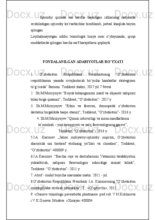 Iqtisodiy   qismda   esa   barcha   bajarilgan   ishlarning   natijasida
erishiladigan iqtisodiy ko‘rsatkichlar hisoblanib, jadval shaqlida bayon
qilingan. 
Loyihalanayotgan   ushbu   texnologik   liniya   men   o‘ylaymanki,   qisqa
muddatlarda qilingan barcha sarf-harajatlarni qoplaydi.
FOYDALANILGAN ADABIYOTLAR RO‘YXATI
1.   O‘zbekiston   Respublikasi   Prezidentining   “O‘zbekiston
respublikasini   yanada   rivojlantirish   bo‘yicha   harakatlar   strategiyasi
to‘g‘risida” farmoni  Toshkent shahri, 2017 yil 7 fevral
2.   Sh.M.Mirziyoyev “Buyuk kelajagimizni mard va olijanob xalqimiz
bilan birga quramiz”, Toshkent, “O‘zbekiston”- 2017 y.
3.   Sh.M.Mirziyoyev   “Erkin   va   farovon,   demoqratik   o‘zbekiston
davlatini birgalikda barpo etamiz”, Toshkent, “O‘zbekiston”- 2016 y.
4. Sh.M.Mirziyoyev “Qonun ustuvorligi va inson manfaatlarini
ta’minlash – yurt taraqqiyoti va xalq farovonligining garovi”,
Toshkent, “O‘zbekiston”- 2016 y.
5.I.A.   Karimov   „Jahon   moliyaviy-iqtisodiy   inqirozi,   O‘zbekiston
sharoitida   uni   bartaraf   etishning   yo‘llari   va   choralari“,   Toshkent,
“O‘zbekiston”-400009 y.
6.I.A.Karimov.   “Barcha   reja   va   dasturlarimiz   Vatanimiz   tarakkiyotini
yuksaltirish,   xalqimiz   faravonligini   oshirishga   xizmat   kiladi”,
Toshkent- “O‘zbekiston”- 2011 y.
7.  Atrof - muhit buyicha maruzalar matni. 2012 - yil.
8 .O‘zbekiston Respublikasi  Prezidenti I.A. Karimovning "O‘zbekiston
mustaqillikka erishish ostonasida". T.:  «O‘qituvchi»,  2012.
9 . «Osnove texnologii pererabotki plastmass» pod red. V.N.Kulezneva
i V.K.Guseva. Moskva. «Ximiya» 400004. 