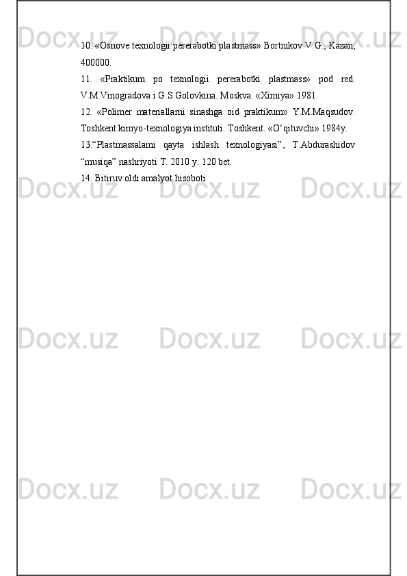 10 . «Osnove texnologii pererabotki plastmass» Bortnikov V.G., Kazan,
400000.
11 .   «Praktikum   po   texnologii   pererabotki   plastmass»   pod   red.
V.M.Vinogradova i G.S.Golovkina. Moskva. «Ximiya» 1981.
12 .   «Polimer   materiallarni   sinashga   oid   praktikum»   Y.M.Maqsudov.
Toshkent kimyo-texnologiya instituti. Toshkent. «O‘qituvchi» 1984y.
13 .“Plastmassalami   qayta   ishlash   texnologiyasi”,   T.Abdurashidov
“musiqa” nashriyoti T. 2010 y. 120 bet.
1 4 .  Bitiruv oldi amalyot hisoboti. 