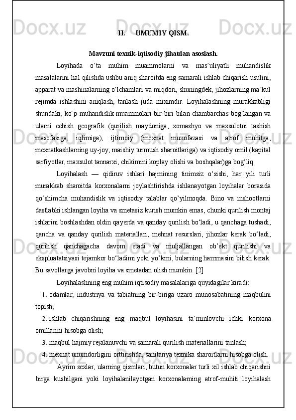 II. UMUMIY QISM.
M avzuni texnik-iqtisodiy jihatdan asoslash.
Loyihada   o’ta   muhim   muammolarni   va   mas’uliyatli   muhandislik
masalalarini hal qilishda ushbu aniq sharoitda eng samarali ishlab chiqarish usulini,
apparat va mashinalarning o‘lchamlari va miqdori, shuningdek, jihozlarning ma’kul
rejimda   ishlashini   aniqlash,   tanlash   juda   miximdir.   Loyihalashning   murakkabligi
shundaki, ko‘p muhandislik muammolari bir-biri bilan chambarchas bog‘langan va
ularni   echish   geografik   (qurilish   maydoniga,   xomashyo   va   maxsulotni   tashish
masofasiga,   iqlimiga),   ijtimoiy   (mexnat   muxofazasi   va   atrof   muhitga,
mexnatkashlarning uy-joy, maishiy turmush sharoitlariga) va iqtisodiy omil (kapital
sarfiyotlar, maxsulot tannarxi, chikimini koplay olishi va boshqalar)ga bog‘liq.
Loyihalash   —   qidiruv   ishlari   hajmining   tinimsiz   o‘sishi,   har   yili   turli
murakkab   sharoitda   korxonalarni   joylashtirishda   ishlanayotgan   loyihalar   borasida
qo‘shimcha   muhandislik   va   iqtisodiy   talablar   qo’yilmoqda.   Bino   va   inshootlarni
dastlabki ishlangan loyiha va smetasiz kurish mumkin emas, chunki qurilish montaj
ishlarini boshlashdan oldin qayerda va qanday qurilish bo‘ladi, u qanchaga tushadi,
qancha   va   qanday   qurilish   materiallari,   mehnat   resurslari,   jihozlar   kerak   bo‘ladi,
qurilish   qanchagacha   davom   etadi   va   muljallangan   ob’ekt   qurilishi   va
ekspluatatsiyasi tejamkor bo‘ladimi yoki yo’kmi, bularning hammasini bilish kerak.
Bu savollarga javobni loyiha va smetadan olish mumkin.  [ 2 ]
Loyihalashning eng muhim iqtisodiy masalalariga quyidagilar kiradi:
1. odamlar,   industriya   va   tabiatning   bir-biriga   uzaro   munosabatining   maqbulini
topish;
2. ishlab   chiqarishning   eng   maqbul   loyihasini   ta’minlovchi   ichki   korxona
omillarini hisobga olish;
3. maqbul hajmiy rejalanuvchi va samarali qurilish materiallarini tanlash;
4. mexnat unumdorligini orttirishda, sanitariya texnika sharoitlarni hisobga olish.
Ayrim sexlar, ularning qismlari, butun korxonalar turli xil ishlab chiqarishni
birga   ku shi lgani   yoki   loyihalanilayotgan   korxonalarning   atrof-muhiti   loyihalash 