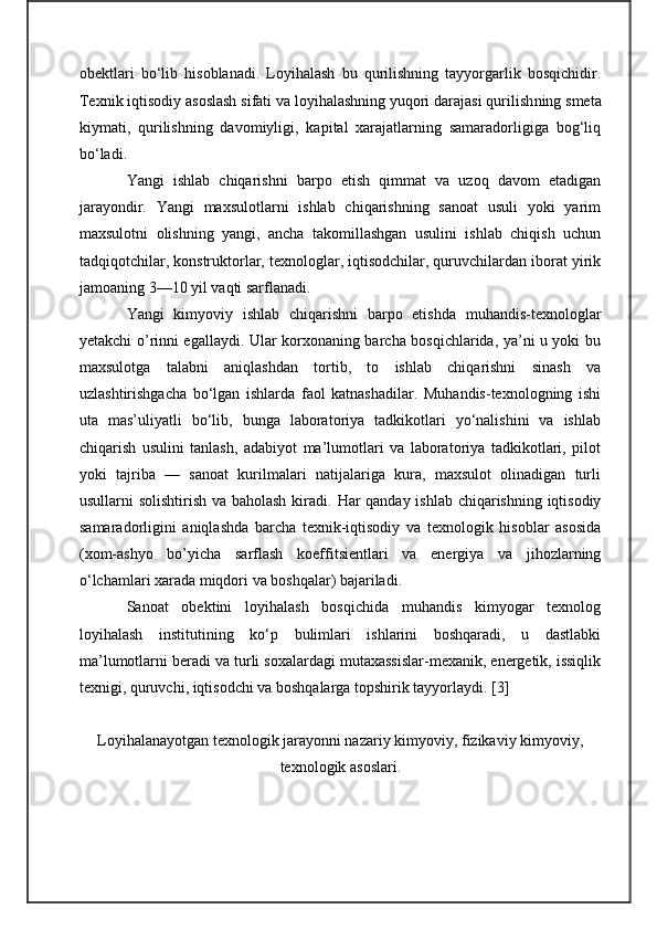 obektlari   bo‘lib   hisoblanadi.   Loyihalash   bu   qurilishning   tayyorgarlik   bosqichidir.
Texnik iqtisodiy asoslash sifati va loyihalashning yuqori darajasi qurilish n ing smeta
kiymati,   qurilishning   davomiyligi,   kapital   xarajatlarning   samaradorligiga   bog‘liq
bo‘ladi.
Yangi   ishlab   chiqarishni   barpo   etish   qimmat   va   uzoq   davom   etadigan
jarayondir.   Yangi   maxsulotlarni   ishlab   chiqarishning   sanoat   usuli   yoki   yarim
maxsulotni   olishning   yangi,   ancha   takomillashgan   usulini   ishlab   chiqish   uchun
tadqiqotchilar, konstruktorlar, texnologlar, iqtisodchilar, quruvchilardan iborat yirik
jamoaning 3—10 yil vaqti sarflanadi.
Yangi   kimyoviy   ishlab   chiqarishni   barpo   etishda   muhandis-texnologlar
yetakchi o’rinni egallaydi. Ular korxonaning barcha bosqichlarida, ya’ni u yoki bu
maxsulotga   talabni   aniqlashdan   tortib,   to   ishlab   chiqarishni   sinash   va
uzlashtirishgacha   bo‘lgan   ishlarda   faol   katnashadilar.   Muhandis-texnologning   ishi
uta   mas’uliyatli   bo‘lib,   bunga   laboratoriya   tadkikotlari   yo‘nalishini   va   ishlab
chiqarish   usulini   tanlash,   adabiyot   ma’lumotlari   va   laboratoriya   tadkikotlari,   pilot
yoki   tajriba   —   sanoat   kurilmalari   natijalariga   kura,   maxsulot   olinadigan   turli
usullarni solishtirish va baholash kiradi.   H ar qanday ishlab chiqarishning iqtisodiy
samaradorligini   aniqlashda   barcha   texnik-iqtisodiy   va   texnologik   hisoblar   asosida
(xom-ashyo   bo’yicha   sarflash   koeff its ientlari   va   energiya   va   jihozlarning
o‘lchamlari xarada miqdori va boshqalar) bajariladi.
Sanoat   obektini   loyihalash   bosqichida   muhandis   kimyogar   texnolog
loyihalash   institutining   ko‘p   bulimlari   ishlarini   boshqaradi,   u   dastlabki
ma’lumotlarni beradi va turli soxalardagi mutaxassislar-mexanik, energetik, issiqlik
texnigi, quruvchi, iqtisodchi va boshqalarga topshirik tayyorlaydi.   [ 3 ]
Loyihalanayotgan texnologik jarayonni nazariy kimyoviy, fizikaviy kimyoviy,
texnologik asoslari. 