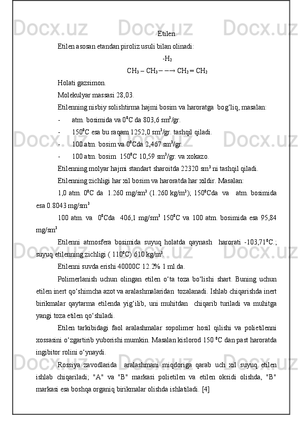 E tilen.
E tilen asosan etandan piroliz usuli bilan olinadi:
- H
2
CH
3  –  CH
3    CH
2  =  CH
2
H olati gazsimon.
Molekulyar massasi 28,03.
Etilenning nisbiy solishtirma hajmi bosim va haroratga  bo g‘ liq, masalan:  
- atm. bosimida va 0 0
C  da 803,6 sm 3
/gr.
- 150 0
C esa bu raqam 1252,0 sm 3
/gr. tashqil qiladi.
- 100 atm. bosim va 0 0
C da 2,467 sm 3
/gr.
- 100 atm. bosim  150 0
C  10,59 sm 3
/gr. va xokazo.
E tilenning molyar hajmi standart sharoitda 22320 sm 3
 ni tashqil  q iladi.
Etilenning zichligi har xil bosim va haroratda har xildir. Masalan:
1,0 atm. 0 0
C   da   1.260 mg/sm 3
  (1.260 kg/m 3
); 150 0
C da   va     atm. bosimida
esa 0.8043 mg/sm 3
100   atm.   va     0 0
Cda     406,1   mg/sm 3
  150 0
C   va   100   atm.   bosimida   esa   95,84
mg/sm 3
Etilenni   atmosfera   bosimida   suyuq   holatda   qaynash     harorati   -103,71 0
C.;
suyuq etilenning zichligi ( 110 0
C) 610 kg/m 3
.
E tilenni suvda erishi 40000 C  12.2% 1 ml.da.
Polimerlanish   uchun   olingan   etilen   o‘ta   toza   bo‘lishi   shart.   Buning   uchun
etilen inert qo‘shimcha azot va aralashmalaridan  tozalanadi. Ishlab chiqarishda inert
birikmalar   qaytarma   etilenda   yig‘ilib,   uni   muhitdan     chiqarib   turiladi   va   muhitga
yangi toza etilen qo‘shiladi.
Etilen   tarkibidagi   faol   aralashmalar   sopolimer   hosil   qilishi   va   polietilenni
xossasini o‘zgartirib yuborishi mumkin. Masalan kislorod 150   0
C dan past haroratda
ingibitor rolini o‘ynaydi.
Rossiya   zavodlarida     aralashmani   miqdoriga   qarab   uch   xil   suyuq   etilen
ishlab   chiqariladi;   "A"   va   "B"   markasi   polietilen   va   etilen   oksidi   olishda,   "B"
markasi esa boshqa organiq birikmalar olishda ishlatiladi.   [ 4 ] 