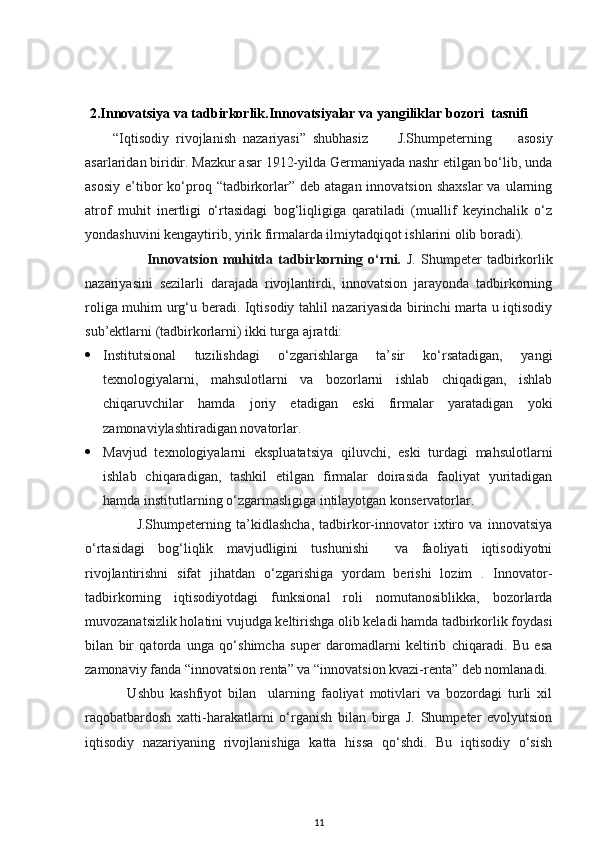 2. Innovatsiya va tadbirkorlik.Innovatsiyalar va  yangiliklar bozori   tasnifi
        “Iqtisodiy  rivojlanish  nazariyasi”  shubhasiz    J.Shumpeterning   asosiy
asarlaridan biridir. Mazkur asar 1912-yilda Germaniyada nashr etilgan bo‘lib, unda
asosiy  e’tibor  ko‘proq  “tadbirkorlar” deb  atagan  innovatsion  shaxslar  va  ularning
atrof   muhit   inertligi   o‘rtasidagi   bog‘liqligiga   qaratiladi   (muallif   keyinchalik   o‘z
yondashuvini kengaytirib, yirik firmalarda ilmiytadqiqot ishlarini olib boradi). 
                        Innovatsion   muhitda   tadbirkorning   o‘rni.   J.   Shumpeter   tadbirkorlik
nazariyasini   sezilarli   darajada   rivojlantirdi,   innovatsion   jarayonda   tadbirkorning
roliga muhim urg‘u beradi. Iqtisodiy tahlil nazariyasida birinchi marta u iqtisodiy
sub’ektlarni (tadbirkorlarni) ikki turga ajratdi: 
 Institutsional   tuzilishdagi   o‘zgarishlarga   ta’sir   ko‘rsatadigan,   yangi
texnologiyalarni,   mahsulotlarni   va   bozorlarni   ishlab   chiqadigan,   ishlab
chiqaruvchilar   hamda   joriy   etadigan   eski   firmalar   yaratadigan   yoki
zamonaviylashtiradigan novatorlar. 
 Mavjud   texnologiyalarni   ekspluatatsiya   qiluvchi,   eski   turdagi   mahsulotlarni
ishlab   chiqaradigan,   tashkil   etilgan   firmalar   doirasida   faoliyat   yuritadigan
hamda institutlarning o‘zgarmasligiga intilayotgan konservatorlar. 
                    J.Shumpeterning   ta’kidlashcha,   tadbirkor-innovator   ixtiro   va   innovatsiya
o‘rtasidagi   bog‘liqlik   mavjudligini   tushunishi     va   faoliyati   iqtisodiyotni
rivojlantirishni   sifat   jihatdan   o‘zgarishiga   yordam   berishi   lozim   .   Innovator-
tadbirkorning   iqtisodiyotdagi   funksional   roli   nomutanosiblikka,   bozorlarda
muvozanatsizlik holatini vujudga keltirishga olib keladi hamda tadbirkorlik foydasi
bilan   bir   qatorda   unga   qo‘shimcha   super   daromadlarni   keltirib   chiqaradi.   Bu   esa
zamonaviy fanda “innovatsion renta” va “innovatsion kvazi-renta” deb nomlanadi. 
              Ushbu   kashfiyot   bilan     ularning   faoliyat   motivlari   va   bozordagi   turli   xil
raqobatbardosh   xatti-harakatlarni   o‘rganish   bilan   birga   J.   Shumpeter   evolyutsion
iqtisodiy   nazariyaning   rivojlanishiga   katta   hissa   qo‘shdi.   Bu   iqtisodiy   o‘sish
11 