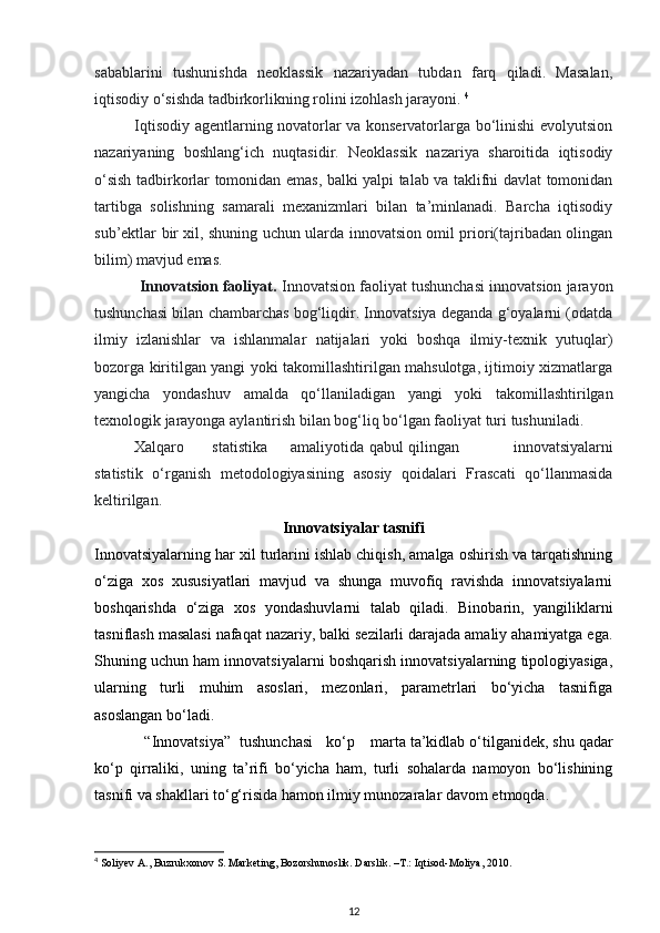 sabablarini   tushunishda   neoklassik   nazariyadan   tubdan   farq   qiladi.   Masalan,
iqtisodiy o‘sishda tadbirkorlikning rolini izohlash jarayoni.  4
               Iqtisodiy agentlarning novatorlar va konservatorlarga bo‘linishi evolyutsion
nazariyaning   boshlang‘ich   nuqtasidir.   Neoklassik   nazariya   sharoitida   iqtisodiy
o‘sish tadbirkorlar tomonidan emas, balki yalpi talab va taklifni davlat tomonidan
tartibga   solishning   samarali   mexanizmlari   bilan   ta’minlanadi.   Barcha   iqtisodiy
sub’ektlar bir xil, shuning uchun ularda innovatsion omil priori(tajribadan olingan
bilim) mavjud emas. 
           Innovatsion faoliyat.  Innovatsion faoliyat tushunchasi innovatsion jarayon
tushunchasi bilan chambarchas bog‘liqdir. Innovatsiya deganda g‘oyalarni (odatda
ilmiy   izlanishlar   va   ishlanmalar   natijalari   yoki   boshqa   ilmiy-texnik   yutuqlar)
bozorga kiritilgan yangi yoki takomillashtirilgan mahsulotga, ijtimoiy xizmatlarga
yangicha   yondashuv   amalda   qo‘llaniladigan   yangi   yoki   takomillashtirilgan
texnologik jarayonga aylantirish bilan bog‘liq bo‘lgan faoliyat turi tushuniladi. 
Xalqaro  statistika  amaliyotida  qabul  qilingan   innovatsiyalarni
statistik   o‘rganish   metodologiyasining   asosiy   qoidalari   Frascati   qo‘llanmasida
keltirilgan. 
Innovatsiyalar tasnifi
Innovatsiyalarning har xil turlarini ishlab chiqish, amalga oshirish va tarqatishning
o‘ziga   xos   xususiyatlari   mavjud   va   shunga   muvofiq   ravishda   innovatsiyalarni
boshqarishda   o‘ziga   xos   yondashuvlarni   talab   qiladi.   Binobarin,   yangiliklarni
tasniflash masalasi nafaqat nazariy, balki sezilarli darajada amaliy ahamiyatga ega.
Shuning uchun ham innovatsiyalarni boshqarish innovatsiyalarning tipologiyasiga,
ularning   turli   muhim   asoslari,   mezonlari,   parametrlari   bo‘yicha   tasnifiga
asoslangan bo‘ladi. 
“Innovatsiya”  tushunchasi  ko‘p  marta  ta’kidlab o‘tilganidek, shu qadar
ko‘p   qirraliki,   uning   ta’rifi   bo‘yicha   ham,   turli   sohalarda   namoyon   bo‘lishining
tasnifi va shakllari to‘g‘risida hamon ilmiy munozaralar davom etmoqda. 
4
  Soliyev A., Buzrukxonov S. Marketing, Bozorshunoslik. Darslik. –T.: Iqtisod-Moliya, 2010.
12 