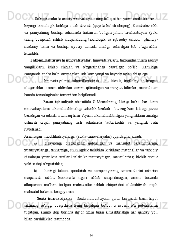           So‘nggi asrlarda asosiy innovatsiyalarning to‘lqini har yarim asrda bir marta
keyingi texnologik tartibga o‘tish davrida (quyida ko‘rib chiqing), Kondratev sikli
va   jamiyatning   boshqa   sohalarida   hukmron   bo‘lgan   jahon   tsivilizatsiyasi   (yoki
uning   bosqichi),   ishlab   chiqarishning   texnologik   va   iqtisodiy   uslubi,     ijtimoiy-
madaniy   tizim   va   boshqa   siyosiy   doirada   amalga   oshirilgan   tub   o‘zgarishlar
kuzatildi. 
      Takomillashtiruvchi innovatsiyalar.  Innovatsiyalarni takomillashtirish asosiy
yangiliklarni   ishlab   chiqish   va   o‘zgartirishga   qaratilgan   bo‘lib,   ularnikiga
qaraganda ancha ko‘p, ammo ular juda kam yangi va hayotiy aylanishiga ega. 
                  Innovatsiyalarni   takomillashtirish   -   bu   kichik,   inqilobiy   bo‘lmagan
o‘zgarishlar,  asosan   oldindan  taxmin  qilinadigan   va  mavjud  bilimlar,  mahsulotlar
hamda texnologiyalar tomonidan belgilanadi. 
                    Bozor   iqtisodiyoti   sharoitida   G.Menschning   fikriga   ko‘ra,   har   doim
innovatsiyalarni   takomillashtirishga   ustunlik   beriladi   -   bu   eng   kam   talabga   javob
beradigan va odatda arzonroq ham. Aynan takomillashtirilgan yangiliklarni amalga
oshirish   orqali   jamiyatning   turli   sohalarida   tadbirkorlik   va   yangilik   ruhi
rivojlanadi. 
Arzimagan  modifikatsiyalarga  (soxta-innovatsiyalar) quyidagilar kiradi: 
a) dizayndagi   o‘zgarishsiz   qoldirilgan   va   mahsulot   parametrlariga,
xususiyatlariga, tannarxiga, shuningdek  tarkibiga kiritilgan materiallar  va tarkibiy
qismlarga   yetarlicha   sezilarli   ta’sir   ko‘rsatmaydigan,   mahsulotdagi   kichik   texnik
yoki tashqi o‘zgarishlar; 
b) hozirgi   talabni   qondirish   va   kompaniyaning   daromadlarini   oshirish
maqsadida   ushbu   korxonada   ilgari   ishlab   chiqarilmagan,   ammo   bozorda
allaqachon   ma’lum   bo‘lgan   mahsulotlar   ishlab   chiqarishni   o‘zlashtirish   orqali
mahsulot turlarini kengaytirish. 
                Soxta   innovatsiyalar .     Soxta   innovatsiyalar   qoida   tariqasida   tizim   hayot
siklining   so‘nggi   bosqichida   keng   tarqalgan   bo‘lib,   u   asosan   o‘z   potentsialini
tugatgan,   ammo   iloji   boricha   ilg‘or   tizim   bilan   almashtirishga   har   qanday   yo‘l
bilan qarshilik ko‘rsatmoqda. 
14 