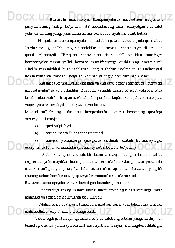                   Buzuvchi   innovatsiya.   Kompaniyalarda   innovatsion   rivojlanish
jarayonlarining   tezligi   ko‘pincha   iste’molchilarning   taklif   etilayotgan   mahsulot
yoki xizmatning yangi yaxshilanishlarini sezish qobiliyatidan oshib ketadi.           
             Natijada, ushbu kompaniyalar mahsulotlari juda murakkab, juda qimmat va
“hiyla-nayrang” bo‘lib, keng iste’molchilar auditoriyasi tomonidan yetarli darajada
qabul   qilinmaydi.   “Barqaror   innovatsion   rivojlanish”   yo‘lidan   boradigan
kompaniyalar   ushbu   yo‘lni   bozorda   muvaffaqiyatga   erishishning   asosiy   usuli
sifatida   tushunishlari   bilan   izohlanadi:   eng   talabchan   iste’molchilar   auditoriyasi
uchun maksimal narxlarni belgilab, kompaniya eng yuqori daromadni oladi. 
             Shu tariqa kompaniyalar eng kata va eng quyi bozor segmentiga “buzuvchi
innovatsiyalar”ga yo‘l ochadilar. Buzuvchi yangilik ilgari mahsulot yoki xizmatga
kirish imkoniyati bo‘lmagan iste’molchilar guruhini taqdim etadi, chunki narx juda
yuqori yoki undan foydalanish juda qiyin bo‘ladi. 
Mavjud   bo‘lishining     dastlabki   bosqichlarida     xatarli   biznesning   quyidagi
xususiyatlari mavjud: 
a) quyi yalpi foyda; 
b) torqoq maqsadli bozor segmentlari; 
c) mavjud   yechimlarga   qaraganda   unchalik   jozibali   ko‘rinmaydigan
oddiy mahsulotlar va xizmatlar (an’anaviy ko‘rsatkichlar bo‘yicha). 
                  Dastlabki   yoqimsizlik   sababli,   bozorda   mavjud   bo‘lgan   firmalar   ushbu
segmentlarga kirmaydilar, buning natijasida   esa o‘z bizneslariga putur yetkazishi
mumkin   bo‘lgan   yangi   raqobatchilar   uchun   o‘rin   ajratiladi.   Buzuvchi   yangilik
shuning uchun ham bozordagi qadriyatlar munosabatini o‘zgartiradi. 
Buzuvchi texnologiyalar va ular buzadigan bozorlarga misollar:  
                  Innovatsiyalarning   muhim   tavsifi   ularni   texnologik   parametrlarga   qarab
mahsulot va texnologik qismlarga bo‘linishidir. 
             Mahsulot innovatsiyasi texnologik jihatdan yangi yoki takomillashtirilgan
mahsulotlarni joriy etishni o‘z ichiga oladi. 
         Texnologik jihatdan yangi mahsulot (mahsulotning tubdan yangilanishi) - bu
texnologik xususiyatlari  (funksional  xususiyatlari,   dizayni,  shuningdek  ishlatilgan
15 