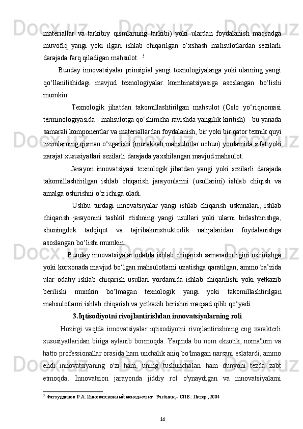 materiallar   va   tarkibiy   qismlarning   tarkibi)   yoki   ulardan   foydalanish   maqsadga
muvofiq   yangi   yoki   ilgari   ishlab   chiqarilgan   o‘xshash   mahsulotlardan   sezilarli
darajada farq qiladigan mahsulot.   5
           Bunday innovatsiyalar  prinsipial  yangi  texnologiyalarga  yoki  ularning yangi
qo‘llanilishidagi   mavjud   texnologiyalar   kombinatsiyasiga   asoslangan   bo‘lishi
mumkin. 
              Texnologik   jihatdan   takomillashtirilgan   mahsulot   (Oslo   yo‘riqnomasi
terminologiyasida - mahsulotga qo‘shimcha ravishda yangilik kiritish) - bu yanada
samarali komponentlar va materiallardan foydalanish, bir yoki bir qator texnik quyi
tizimlarning qisman o‘zgarishi (murakkab mahsulotlar uchun) yordamida sifat yoki
xarajat xususiyatlari sezilarli darajada yaxshilangan mavjud mahsulot. 
                  Jarayon   innovatsiyasi   texnologik   jihatdan   yangi   yoki   sezilarli   darajada
takomillashtirilgan   ishlab   chiqarish   jarayonlarini   (usullarini)   ishlab   chiqish   va
amalga oshirishni o‘z ichiga oladi. 
                  Ushbu   turdagi   innovatsiyalar   yangi   ishlab   chiqarish   uskunalari,   ishlab
chiqarish   jarayonini   tashkil   etishning   yangi   usullari   yoki   ularni   birlashtirishga,
shuningdek   tadqiqot   va   tajribakonstruktorlik   natijalaridan   foydalanishga
asoslangan bo‘lishi mumkin. 
                   Bunday innovatsiyalar  odatda ishlab chiqarish samaradorligini  oshirishga
yoki korxonada mavjud bo‘lgan mahsulotlarni uzatishga qaratilgan, ammo ba’zida
ular   odatiy   ishlab   chiqarish   usullari   yordamida   ishlab   chiqarilishi   yoki   yetkazib
berilishi   mumkin   bo‘lmagan   texnologik   yangi   yoki   takomillashtirilgan
mahsulotlarni ishlab chiqarish va yetkazib berishni maqsad qilib qo‘yadi. 
3.Iqtisodiyotni rivojlantirishdan innovatsiyalarning roli
Hozirgi   vaqtda   innovatsiyalar   iqtisodiyotni   rivojlantirishning   eng   xarakterli
xususiyatlaridan biriga aylanib bormoqda. Yaqinda bu nom ekzotik, noma'lum  va
hatto professionallar orasida ham unchalik aniq bo'lmagan narsani eslatardi, ammo
endi   innovatsiyaning   o'zi   ham,   uning   tushunchalari   ham   dunyoni   tezda   zabt
etmoqda.   Innovatsion   jarayonda   jiddiy   rol   o'ynaydigan   va   innovatsiyalarni
5
  Фатхуддинов   Р . А .  Инноватсионный   менеджмент .  Учебник ,–  СПБ .:  Питер , 2004 
16 