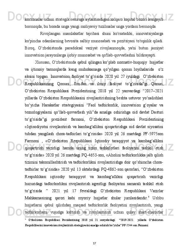 korxonalar uchun strategik resursga aylantiradigan xalqaro kapital bozori kengayib
bormoqda, bu borada unga yangi moliyaviy tuzilmalar unga yordam bermoqda .  
    Rivojlangan   mamlakatlar   tajribasi   shuni   ko'rsatadiki,   innovatsiyalarga
ko'pincha odamlarning bevosita  salbiy munosabati  va pozitsiyasi  to'sqinlik qiladi.
Biroq,   O‘zbekistonda   paradoksal   vaziyat   rivojlanmoqda,   ya'ni   butun   jamiyat
innovatsion jarayonlarga ijobiy munosabat va qo'llab-quvvatlashni bildirayapti. 
Xususan, O‘zbekistonda   qabul qilingan ko‘plab normativ-huquqiy   hujjatlar
va   ijtimoiy   tarmoqlarda   keng   muhokamaga   q о ‘yilgan   qonun   loyihalarida     o‘z
aksini   topgan .   Innovatsion   faoliyat   to‘g‘risida   2020   yil   27   iyuldagi     O‘zbekiston
Respublikasining   Qonuni,   Ilm-fan   va   ilmiy   faoliyat   to‘g‘risida”gi   Qonun,
O‘zbekiston   Respublikasi   Prezidentining   2018   yil   22   yanvardagi   “2017–2021
yillarda O‘zbekiston Respublikasini  rivojlantirishning beshta ustuvor yo‘nalishlari
bo‘yicha   Harakatlar   strategiyasini   “Faol   tadbirkorlik,   innovatsion   g‘oyalar   va
texnologiyalarni   qo‘llab-quvvatlash   yili”da   amalga   oshirishga   oid   davlat   Dasturi
to‘g‘risida”gi   prezident   farmoni,   O‘zbekiston   Respublikasi   Prezidentining
«Iqtisodiyotni   rivojlantirish   va   kambag‘allikni   qisqartirishga   oid   davlat   siyosatini
tubdan   yangilash   chora-tadbirlari   to‘g‘risida»   2020   yil   26   martdagi   PF-5975son
Farmoni   ,   «O‘zbekiston   Respublikasi   Iqtisodiy   taraqqiyot   va   kambag‘allikni
qisqartirish   vazirligi   hamda   uning   tizim   tashkilotlari   faoliyatini   tashkil   etish
to‘g‘risida» 2020 yil 26 martdagi PQ-4653-son, «Aholini tadbirkorlikka jalb qilish
tizimini takomillashtirish va tadbirkorlikni rivojlantirishga doir qo‘shimcha chora-
tadbirlar to‘g‘risida» 2020 yil 13 oktabrdagi PQ-4862-son qarorlari, “O‘zbekiston
Respublikasi   iqtisodiy   taraqqiyot   va   kambag‘allikni   qisqartirish   vazirligi
huzuridagi   tadbirkorlikni   rivojlantirish   agentligi   faoliyatini   samarali   tashkil   etish
to‘g‘risida   ”   2021   yil   17   fevraldagi   O‘zbekiston   Respublikasi   Vazirlar
Mahkamasining   qarori   kabi   myoriy   hujjatlar   shular   jumlasidandir. 6
  Ushbu
hujjatlarni   qabul   qilishdan   maqsad   tadbirkorlik   faoliyatini   rivojlantirish,   yangi
tadbirkorlarni   vujudga   keltirish   va   rivojlantirish   uchun   qulay   shart-sharoitlar
6
  O‘zbekiston   Respublikasi   Prezidentining   2018   yil   21   sentyabrdagi     “2019-2021     yillarda   O‘zbekiston
Respublikasini innovatsion rivojlantirish strategiyasini amalga oshirish bo‘yicha” PF-5544 son Farmoni 
17 