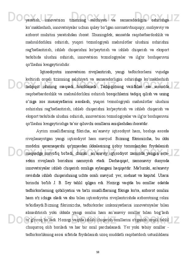 yaratish,   innovatsion   tizimning   salohiyati   va   samaradorligini   oshirishga
ko‘maklashish, innovatsiyalar uchun qulay bo‘lgan normativhuquqiy, moliyaviy va
axborot   muhitini   yaratishdan   iborat.   Shuningdek,   sanoatda   raqobatbardoshlik   va
mahsuldorlikni   oshirish,   yuqori   texnologiyali   mahsulotlar   ulushini   oshirishni
rag'batlantirish,   ishlab   chiqarishni   ko'paytirish   va   ishlab   chiqarish   va   eksport
tarkibida   ulushni   oshirish,   innovatsion   texnologiyalar   va   ilg'or   boshqaruvni
qo'llashni kengaytirishdir.  
  Iqtisodiyotni   innovatsion   rivojlantirish,   yangi   tadbirkorlarni   vujudga
keltirish   orqali   tizimning   salohiyati   va   samaradorligini   oshirishga   ko‘maklashish
tadqiqot   ishining   maqsadi   hisoblanadi.   Tadqiqotning   vazifalari   esa   sanoatda
raqobatbardoshlik   va   mahsuldorlikni   oshirish   bosqichlarini   tadqiq   qilish   va  uning
o‘ziga   xos   xususiyatlarini   asoslash;   yuq ori   texnologiyali   mahsulotlar   ulushini
oshirishni   rag'batlantirish,   ishlab   chiqarishni   ko'paytirish   va   ishlab   chiqarish   va
eksport tarkibida ulushni oshirish, innovatsion texnologiyalar va ilg'or boshqaruvni
qo'llashni kengaytirishga  ta’sir qiluvchi omillarni aniqlashdan iboratdir.  
Ayrim   mualliflarning   fikricha,   an’anaviy   iqtisodiyot   ham,   boshqa   asosda
rivojlanayotgan   yangi   iqtisodiyot   ham   mavjud.   Bizning   fikrimizcha,   bu   ikki
modelni   qaramaqarshi   qo'ymasdan   ikkalasining   ijobiy   tomonlaridan   foydalanish
maqsadga   muvofiq   bo'ladi,   chunki     an’anaviy   iqtisodiyot   zamirida   yangisi   asta-
sekin   rivojlanib   borishini   namoyish   etadi.   Darhaqiqat,   zamonaviy   dunyoda
innovatsiyalar   ishlab   chiqarish   omiliga   aylangani   haqiqatdir.   Ma'lumki,   an'anaviy
ravishda   ishlab   chiqarishning   uchta   omili   mavjud:   yer,   mehnat   va   kapital.   Ularni
birinchi   bo'lib   J.   B.   Sey   tahlil   qilgan   edi.   Hozirgi   vaqtda   bu   omillar   odatda
tadbirkorlarning   qobiliyatini   va   ba'zi   mualliflarning   fikriga   ko'ra,   axborot   omilini
ham   o'z   ichiga   oladi   va   shu   bilan   iqtisodiyotni   rivojlantirishda   axborotning   rolini
ta'kidlaydi.Bizning   fikrimizcha,   tadbirkorlar   imkoniyatlarini   innovatsiyalar   bilan
almashtirish   yoki   ikkala   yangi   omilni   ham   an’anaviy   omillar   bilan   bog‘lash
to‘g‘riroq bo‘ladi. Hozirgi vaqtda ishlab chiqarish omillarini o'rganish orqali tahlil
chuqurroq   olib   boriladi   va   har   bir   omil   parchalanadi.   Yer   yoki   tabiiy   omillar   -
tadbirkorlikning asosi sifatida foydalanish uzoq muddatli raqobatdosh ustunliklarni
18 