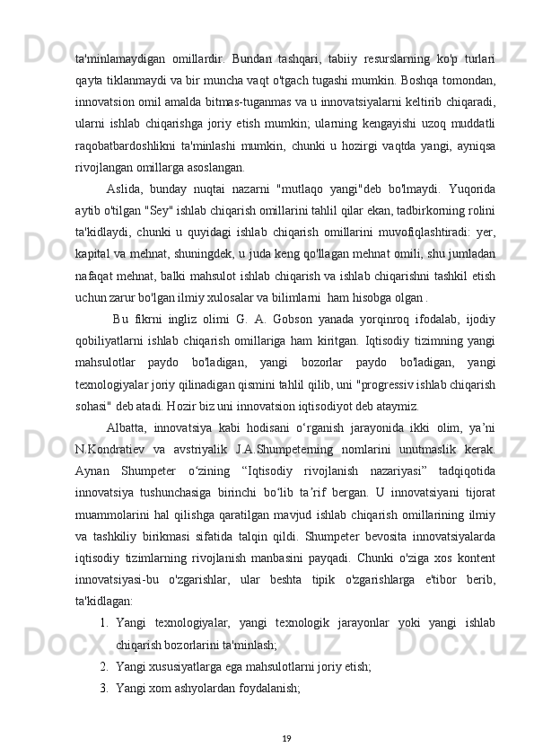 ta'minlamaydigan   omillardir.   Bundan   tashqari,   tabiiy   resurslarning   ko'p   turlari
qayta tiklanmaydi va bir muncha vaqt o'tgach tugashi mumkin. Boshqa tomondan,
innovatsion omil amalda bitmas-tuganmas va u innovatsiyalarni keltirib chiqaradi,
ularni   ishlab   chiqarishga   joriy   etish   mumkin;   ularning   kengayishi   uzoq   muddatli
raqobatbardoshlikni   ta'minlashi   mumkin,   chunki   u   hozirgi   vaqtda   yangi,   ayniqsa
rivojlangan omillarga asoslangan. 
Aslida,   bunday   nuqtai   nazarni   "mutlaqo   yangi"deb   bo'lmaydi.   Yuqorida
aytib o'tilgan "Sey" ishlab chiqarish omillarini tahlil qilar ekan, tadbirkorning rolini
ta'kidlaydi,   chunki   u   quyidagi   ishlab   chiqarish   omillarini   muvofiqlashtiradi:   yer,
kapital va mehnat, shuningdek, u juda keng qo'llagan mehnat omili, shu jumladan
nafaqat mehnat, balki mahsulot ishlab chiqarish va ishlab chiqarishni tashkil etish
uchun zarur bo'lgan ilmiy xulosalar va bilimlarni  ham hisobga olgan . 
  Bu   fikrni   ingliz   olimi   G.   A.   Gobson   yanada   yorqinroq   ifodalab,   ijodiy
qobiliyatlarni   ishlab   chiqarish   omillariga   ham   kiritgan.   Iqtisodiy   tizimning   yangi
mahsulotlar   paydo   bo'ladigan,   yangi   bozorlar   paydo   bo'ladigan,   yangi
texnologiyalar joriy qilinadigan qismini tahlil qilib, uni "progressiv ishlab chiqarish
sohasi" deb atadi. Hozir biz uni innovatsion iqtisodiyot deb ataymiz. 
Albatta,   innovatsiya   kabi   hodisani   o‘rganish   jarayonida   ikki   olim,   ya’ni
N.Kondratiev   va   avstriyalik   J.A.Shumpeterning   nomlarini   unutmaslik   kerak.
Aynan   Shumpeter   o zining   “Iqtisodiy   rivojlanish   nazariyasi”   tadqiqotidaʻ
innovatsiya   tushunchasiga   birinchi   bo lib   ta rif   bergan.   U   innovatsiyani   tijorat	
ʻ ʼ
muammolarini   hal   qilishga   qaratilgan   mavjud   ishlab   chiqarish   omillarining   ilmiy
va   tashkiliy   birikmasi   sifatida   talqin   qildi.   Shumpeter   bevosita   innovatsiyalarda
iqtisodiy   tizimlarning   rivojlanish   manbasini   payqadi.   Chunki   o'ziga   xos   kontent
innovatsiyasi-bu   o'zgarishlar,   ular   beshta   tipik   o'zgarishlarga   e'tibor   berib,
ta'kidlagan: 
1. Yangi   texnologiyalar,   yangi   texnologik   jarayonlar   yoki   yangi   ishlab
chiqarish bozorlarini ta'minlash; 
2. Yangi xususiyatlarga ega mahsulotlarni joriy etish; 
3. Yangi xom ashyolardan foydalanish; 
19 