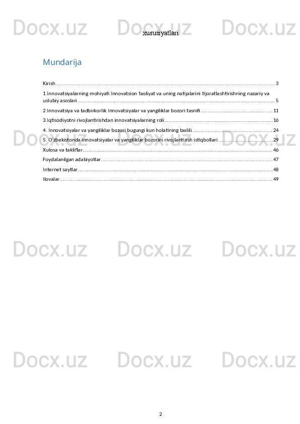 xususiyatlari
Mundarija
Kirish ............................................................................................................................................................ 3
1.Innovatsiyalarning mohiyati.Innovatsion faoliyat va uning natijalarini tijoratlashtirishning nazariy va 
uslubiy asoslari ............................................................................................................................................ 5
2.Innovatsiya va tadbirkorlik.Innovatsiyalar va yangiliklar bozori tasnifi ................................................... 11
3.Iqtisodiyotni rivojlantirishdan innovatsiyalarning roli ............................................................................. 16
4. Innovatsiyalar va yangiliklar bozori bugungi kun holatining taxlili ......................................................... 24
5. O’zbekistonda innovatsiyalar va yangiliklar bozorini rivojlantirish istiqbollari ....................................... 29
Xulosa va takliflar ....................................................................................................................................... 46
Foydalanilgan adabiyotlar .......................................................................................................................... 47
Internet saytlar .......................................................................................................................................... 48
Ilovalar ....................................................................................................................................................... 49
2 