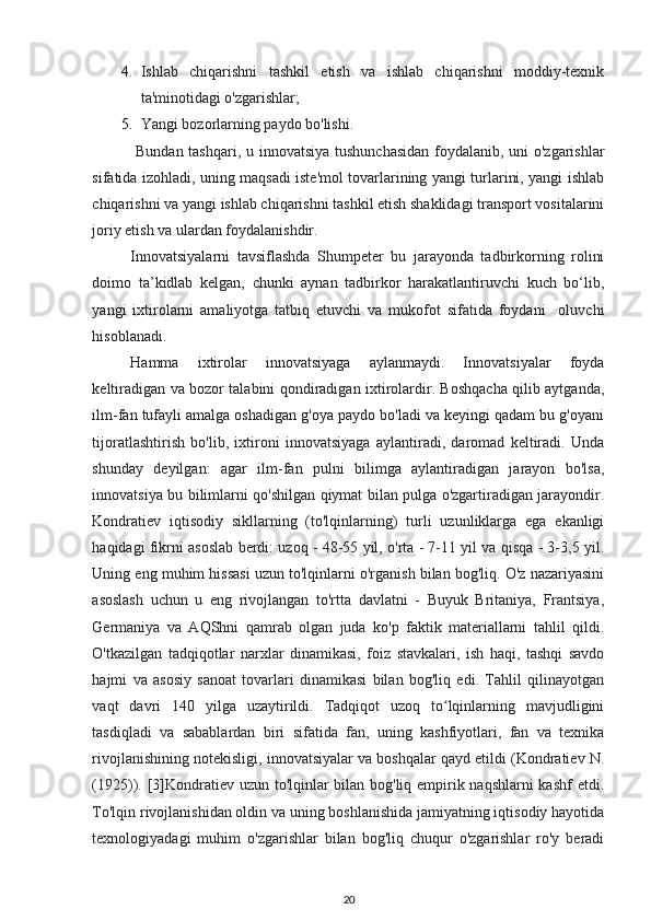 4. Ishlab   chiqarishni   tashkil   etish   va   ishlab   chiqarishni   moddiy-texnik
ta'minotidagi o'zgarishlar; 
5. Yangi bozorlarning paydo bo'lishi. 
  Bundan tashqari, u innovatsiya tushunchasidan  foydalanib, uni  o'zgarishlar
sifatida izohladi, uning maqsadi iste'mol tovarlarining yangi turlarini, yangi ishlab
chiqarishni va yangi ishlab chiqarishni tashkil etish shaklidagi transport vositalarini
joriy etish va ulardan foydalanishdir. 
Innovatsiyalarni   tavsiflashda   Shumpeter   bu   jarayonda   tadbirkorning   rolini
doimo   ta’kidlab   kelgan,   chunki   aynan   tadbirkor   harakatlantiruvchi   kuch   bo‘lib,
yangi   ixtirolarni   amaliyotga   tatbiq   etuvchi   va   mukofot   sifatida   foydani     oluvchi
hisoblanadi.  
Hamma   ixtirolar   innovatsiyaga   aylanmaydi.   Innovatsiyalar   foyda
keltiradigan va bozor talabini qondiradigan ixtirolardir. Boshqacha qilib aytganda,
ilm-fan tufayli amalga oshadigan g'oya paydo bo'ladi va keyingi qadam bu g'oyani
tijoratlashtirish   bo'lib,   ixtironi   innovatsiyaga   aylantiradi,   daromad   keltiradi.   Unda
shunday   deyilgan:   agar   ilm-fan   pulni   bilimga   aylantiradigan   jarayon   bo'lsa,
innovatsiya bu bilimlarni qo'shilgan qiymat bilan pulga o'zgartiradigan jarayondir.
Kondratiev   iqtisodiy   sikllarning   (to'lqinlarning)   turli   uzunliklarga   ega   ekanligi
haqidagi fikrni asoslab berdi: uzoq - 48-55 yil, o'rta - 7-11 yil va qisqa - 3-3,5 yil.
Uning eng muhim hissasi uzun to'lqinlarni o'rganish bilan bog'liq. O'z nazariyasini
asoslash   uchun   u   eng   rivojlangan   to'rtta   davlatni   -   Buyuk   Britaniya,   Frantsiya,
Germaniya   va   AQShni   qamrab   olgan   juda   ko'p   faktik   materiallarni   tahlil   qildi.
O'tkazilgan   tadqiqotlar   narxlar   dinamikasi,   foiz   stavkalari,   ish   haqi,   tashqi   savdo
hajmi   va   asosiy   sanoat   tovarlari   dinamikasi   bilan   bog'liq   edi.   Tahlil   qilinayotgan
vaqt   davri   140   yilga   uzaytirildi.   Tadqiqot   uzoq   to lqinlarning   mavjudliginiʻ
tasdiqladi   va   sabablardan   biri   sifatida   fan,   uning   kashfiyotlari,   fan   va   texnika
rivojlanishining notekisligi, innovatsiyalar va boshqalar qayd etildi (Kondratiev N.
(1925)). [3]Kondratiev uzun to'lqinlar  bilan bog'liq empirik naqshlarni  kashf  etdi.
To'lqin rivojlanishidan oldin va uning boshlanishida jamiyatning iqtisodiy hayotida
texnologiyadagi   muhim   o'zgarishlar   bilan   bog'liq   chuqur   o'zgarishlar   ro'y   beradi
20 