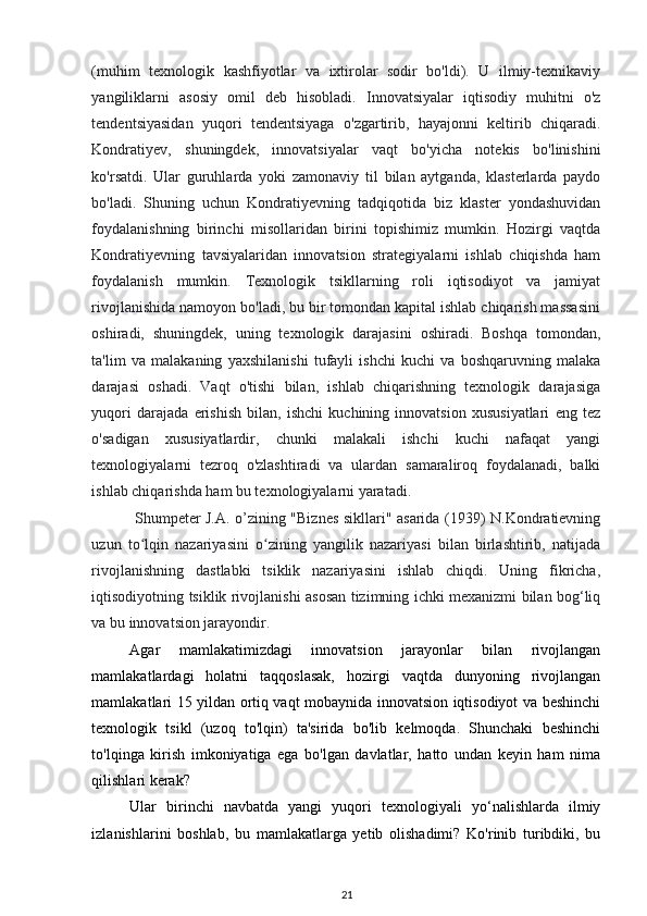 (muhim   texnologik   kashfiyotlar   va   ixtirolar   sodir   bo'ldi).   U   ilmiy-texnikaviy
yangiliklarni   asosiy   omil   deb   hisobladi.   Innovatsiyalar   iqtisodiy   muhitni   o'z
tendentsiyasidan   yuqori   tendentsiyaga   o'zgartirib,   hayajonni   keltirib   chiqaradi.
Kondratiyev,   shuningdek,   innovatsiyalar   vaqt   bo'yicha   notekis   bo'linishini
ko'rsatdi.   Ular   guruhlarda   yoki   zamonaviy   til   bilan   aytganda,   klasterlarda   paydo
bo'ladi.   Shuning   uchun   Kondratiyevning   tadqiqotida   biz   klaster   yondashuvidan
foydalanishning   birinchi   misollaridan   birini   topishimiz   mumkin.   Hozirgi   vaqtda
Kondratiyevning   tavsiyalaridan   innovatsion   strategiyalarni   ishlab   chiqishda   ham
foydalanish   mumkin.   Texnologik   tsikllarning   roli   iqtisodiyot   va   jamiyat
rivojlanishida namoyon bo'ladi, bu bir tomondan kapital ishlab chiqarish massasini
oshiradi,   shuningdek,   uning   texnologik   darajasini   oshiradi.   Boshqa   tomondan,
ta'lim   va   malakaning   yaxshilanishi   tufayli   ishchi   kuchi   va   boshqaruvning   malaka
darajasi   oshadi.   Vaqt   o'tishi   bilan,   ishlab   chiqarishning   texnologik   darajasiga
yuqori   darajada   erishish   bilan,   ishchi   kuchining   innovatsion   xususiyatlari   eng   tez
o'sadigan   xususiyatlardir,   chunki   malakali   ishchi   kuchi   nafaqat   yangi
texnologiyalarni   tezroq   o'zlashtiradi   va   ulardan   samaraliroq   foydalanadi,   balki
ishlab chiqarishda ham bu texnologiyalarni yaratadi.  
  Shumpeter J.A. o’zining "Biznes sikllari" asarida (1939) N.Kondratievning
uzun   to lqin   nazariyasini   o zining   yangilik   nazariyasi   bilan   birlashtirib,   natijadaʻ ʻ
rivojlanishning   dastlabki   tsiklik   nazariyasini   ishlab   chiqdi.   Uning   fikricha,
iqtisodiyotning tsiklik rivojlanishi asosan tizimning ichki mexanizmi bilan bog‘liq
va bu innovatsion jarayondir.    
Agar   mamlakatimizdagi   innovatsion   jarayonlar   bilan   rivojlangan
mamlakatlardagi   holatni   taqqoslasak,   hozirgi   vaqtda   dunyoning   rivojlangan
mamlakatlari 15 yildan ortiq vaqt mobaynida innovatsion iqtisodiyot va beshinchi
texnologik   tsikl   (uzoq   to'lqin)   ta'sirida   bo'lib   kelmoqda.   Shunchaki   beshinchi
to'lqinga   kirish   imkoniyatiga   ega   bo'lgan   davlatlar,   hatto   undan   keyin   ham   nima
qilishlari kerak? 
Ular   birinchi   navbatda   yangi   yuqori   texnologiyali   yo‘nalishlarda   ilmiy
izlanishlarini   boshlab,   bu   mamlakatlarga   yetib   olishadimi?   Ko'rinib   turibdiki,   bu
21 