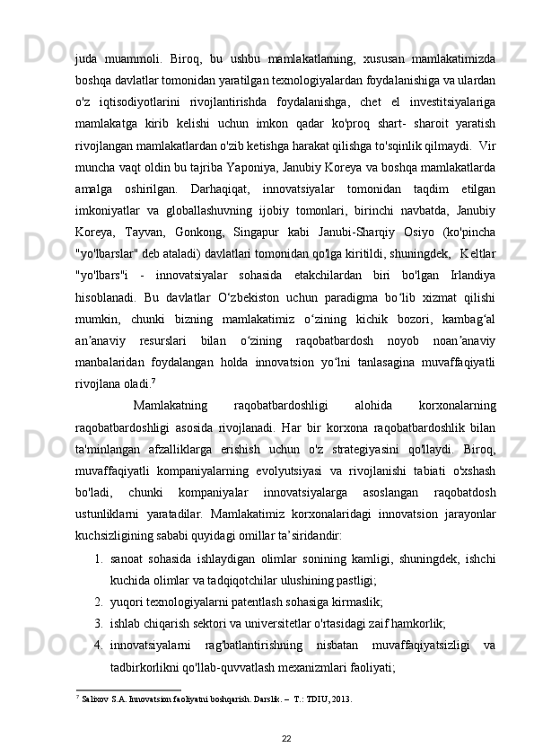 juda   muammoli.   Biroq,   bu   ushbu   mamlakatlarning,   xususan   mamlakatimizda
boshqa davlatlar tomonidan yaratilgan texnologiyalardan foydalanishiga va ulardan
o'z   iqtisodiyotlarini   rivojlantirishda   foydalanishga,   chet   el   investitsiyalariga
mamlakatga   kirib   kelishi   uchun   imkon   qadar   ko'proq   shart-   sharoit   yaratish
rivojlangan mamlakatlardan o'zib ketishga harakat qilishga to'sqinlik qilmaydi.  Vir
muncha vaqt oldin bu tajriba Yaponiya, Janubiy Koreya va boshqa mamlakatlarda
amalga   oshirilgan.   Darhaqiqat,   innovatsiyalar   tomonidan   taqdim   etilgan
imkoniyatlar   va   globallashuvning   ijobiy   tomonlari,   birinchi   navbatda,   Janubiy
Koreya,   Tayvan,   Gonkong,   Singapur   kabi   Janubi-Sharqiy   Osiyo   (ko'pincha
"yo'lbarslar" deb ataladi) davlatlari tomonidan qo'lga kiritildi, shuningdek,   Keltlar
"yo'lbars"i   -   innovatsiyalar   sohasida   etakchilardan   biri   bo'lgan   Irlandiya
hisoblanadi.   Bu   davlatlar   O‘zbekiston   uchun   paradigma   bo lib   xizmat   qilishiʻ
mumkin,   chunki   bizning   mamlakatimiz   o zining   kichik   bozori,   kambag al	
ʻ ʻ
an anaviy   resurslari   bilan   o zining   raqobatbardosh   noyob   noan anaviy	
ʼ ʻ ʼ
manbalaridan   foydalangan   holda   innovatsion   yo lni   tanlasagina   muvaffaqiyatli	
ʻ
rivojlana oladi. 7
 
  Mamlakatning   raqobatbardoshligi   alohida   korxonalarning
raqobatbardoshligi   asosida   rivojlanadi.   Har   bir   korxona   raqobatbardoshlik   bilan
ta'minlangan   afzalliklarga   erishish   uchun   o'z   strategiyasini   qo'llaydi.   Biroq,
muvaffaqiyatli   kompaniyalarning   evolyutsiyasi   va   rivojlanishi   tabiati   o'xshash
bo'ladi,   chunki   kompaniyalar   innovatsiyalarga   asoslangan   raqobatdosh
ustunliklarni   yaratadilar.   Mamlakatimiz   korxonalaridagi   innovatsion   jarayonlar
kuchsizligining sababi quyidagi omillar ta’siridandir:  
1. sanoat   sohasida   ishlaydigan   olimlar   sonining   kamligi,   shuningdek,   ishchi
kuchida olimlar va tadqiqotchilar ulushining pastligi;  
2. yuqori texnologiyalarni patentlash sohasiga kirmaslik;  
3. ishlab chiqarish sektori va universitetlar o'rtasidagi zaif hamkorlik;  
4. innovatsiyalarni   rag'batlantirishning   nisbatan   muvaffaqiyatsizligi   va
tadbirkorlikni qo'llab-quvvatlash mexanizmlari faoliyati;  
7
  Salixov S.A. Innovatsion faoliyatni boshqarish. Darslik. –  T.: TDIU, 2013. 
22 