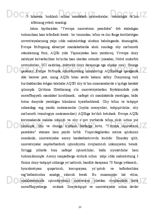 5. biznesni   boshlash   uchun   murakkab   protseduralar;   texnologik   ta’lim
sifatining yetarli emasligi. 
Jahon   tajribasidan   "Yevropa   innovatsion   paradoksi"   deb   ataladigan
tushunchani ham ta'kidlash kerak - bir tomondan, ta'lim va ilm-fanga kiritilatotgan
investitsiyalarining   yalpi   ichki   mahsulotdagi   ulushini   baholaganda,   shuningdek,
Evropa   Ittifoqining   aksariyat   mamlakatlarida   aholi   sonidagi   oliy   ma'lumotli
odamlarning   foizi,   AQSh   yoki   Yaponiyadan   ham   yaxshiroq.   Yevropa   ilmiy
salohiyat  ko'rsatkichlari  bo'yicha   ham  ulardan  ustundir   (masalan,  Nobel  mukofoti
sovrindorlari,   SCI   nashrlari,   doktorlik   ilmiy   darajasiga   ega   olimlar   soni).   Shunga
qaramay,   Evropa   Ittifoqida   iqtisodiyotning   unumdorligi   AQShnikiga   qaraganda
ikki   baravar   past,   uning   AQSh   bilan   savdo   balansi   salbiy.   Dunyoning   turli
burchaklaridan kelgan talabalar AQSH oliy ta lim muassasalarida o qishga harakatʼ ʻ
qilmoqda.   Qo'shma   Shtatlarning   o'zi   innovatsiyalardan   foydalanishda   juda
muvaffaqiyatli   mamlakat   hisoblanadi,     nafaqat   o'z   mamlakatida   yaratilgan,   balki
butun   dunyoda   yaratilgan   bilimlarni   tijoratlashtiradi.   Oliy   ta'lim   va   tadqiqot
sohasidagi   eng   yaxshi   mutaxassislar   (loyiha   menejerlari,   tadqiqotchilar,   oliy
ma'lumotli   texnologiya   mutaxassislari)   AQShga   ko'chib   ketishadi.   Evropa   AQSh
korxonalarida   malaka   oshirish   va   oliy   o’quv   yurtlarida   ta'lim   olish   uchun   pul
tikmoqda.   Shu   va   shunga   o'xshash   faktlarga   ko'ra,   "Yevropa   innovatsion
paradoksi"   atamasi   ham   paydo   bo'ldi.   Yuqoridagilardan   xulosa   qilishimiz
mumkinki,   innovatsiyalar   asosiy   harakatlantiruvchi   kuchdir.   Shunday   qilib,
innovatsiyalar   raqobatbardosh   iqtisodiyotni   rivojlantirish   imkoniyatini   beradi.
So'nggi   yillarda   buni   nafaqat   iqtisodchilar,   balki   siyosatchilar   ham
tushunishmoqda.   Asosiy   maqsadlarga   erishish   uchun     yalpi   ichki   mahsulotning   3
foizini ilmiy-tadqiqot ishlariga yo‘naltirish, bandlik darajasini 70 foizga yetkasish ,
byurokratiyani   qisqartirish,   korrupsiyani   yo‘qotish   va   tadbirkorlikni
rag‘batlantirishni   amalga   oshirish   kerak.   Bu   muammolar   hal   etilsa,
mamlakatimizda   iqtisodiyotimiz   innovatsion   jihatdan   rivojlanishda   katta
muvaffaqiyatlarga     erishadi.   Ilmiytadqiqot   va   innovatsiyalar   uchun   davlat
23 