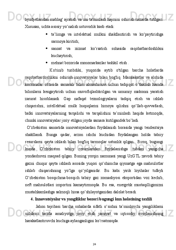 byudjetlaridan mablag' ajratish va uni ta'minlash hajmini oshirish nazarda tutilgan.
Xususan, uchta asosiy yo‘nalish ustuvorlik kasb etadi:  
 ta’limga   va   intelektual   mulkni   shakllantirish   va   ko‘paytirishga
sarmoya kiritish; 
 sanoat   va   xizmat   ko‘rsatish   sohasida   raqobatbardoshlikni
kuchaytirish; 
 mehnat bozorida monomarkazlar tashkil etish . 
        Ko'rinib   turibdiki,   yuqorida   aytib   o'tilgan   barcha   holatlarda
raqobatbardoshlikni   oshirish   innovatsiyalar   bilan   bog'liq.   Mamlakatlar   va   alohida
korxonalar   o'rtasida   samarali   bilim   almashinuvi   uchun   tadqiqot   o’tkazish   hamda
bilimlarni   kengaytirish   uchun   muvofiqlashtirilgan   va   umumiy   makonni   yaratish
zarurat   hisoblanadi.   Gap   nafaqat   texnologiyalarni   tadqiq   etish   va   ishlab
chiqarishni,   intellektual   mulk   huquqlarini   himoya   qilishni   qo‘llab-quvvatlash,
balki   innovatsiyalarning   tarqalishi   va   tarqalishini   ta’minlash   haqida   ketmoqda,
chunki innovatsiyalar joriy etilgan joyda samara kutilgandek bo’ladi.  
  O‘zbekiston   sanoatida   innovatsiyalardan   foydalanish   borasida   yangi   tendentsiya
shakllandi.   Bunga   qadar,   arzon   ishchi   kuchidan   foydalangan   holda   tabiiy
resurslarni   qayta   ishlash   bilan   bog'liq   tarmoqlar   ustunlik   qilgan.     Biroq,   bugungi
kunda   O‘zbekiston   tabiiy   resurslaridan   foydalanishga   tubdan   yangicha
yondashuvni maqsad qilgan. Buning yorqin namunasi yangi UzGTL zavodi tabiiy
gazni   chuqur   qayta   ishlash   asosida   yuqori   qo‘shimcha   qiymatga   ega   mahsulotlar
ishlab   chiqarishning   yo‘lga   qo‘yilganidir.   Bu   kabi   yirik   loyihalar   tufayli
O‘zbekiston   bosqichma-bosqich   tabiiy   gaz   xomashyosi   eksportidan   voz   kechib,
neft   mahsulotlari   importini   kamaytirmoqda.   Bu   esa,   energetik   mustaqilligimizni
mustahkamlashga salmoqli hissa qo‘shilayotganidan dalolat beradi.
4.   Innovatsiyalar va yangiliklar bozori bugungi kun holatining taxlili
Jahon   tajribasi   barcha   sohalarda   sifatli   o‘sishni   ta’minlovchi   yangiliklarni
uzluksiz   tarzda   amaliyotga   joriy   etish   jamiyat   va   iqtisodiy   rivojlanishning
harakatlantiruvchi kuchiga aylanganligini ko‘rsatmoqda.
24 