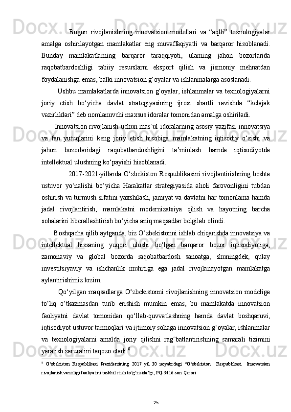                   Bugun   rivojlanishning   innovatsion   modellari   va   “aqlli”   texnologiyalar
amalga   oshirilayotgan   mamlakatlar   eng   muvaffaqiyatli   va   barqaror   hisoblanadi.
Bunday   mamlakatlarning   barqaror   taraqqiyoti,   ularning   jahon   bozorlarida
raqobatbardoshligi   tabiiy   resurslarni   eksport   qilish   va   jismoniy   mehnatdan
foydalanishga emas, balki innovatsion g‘oyalar va ishlanmalarga asoslanadi.
             Ushbu mamlakatlarda innovatsion g‘oyalar, ishlanmalar va texnologiyalarni
joriy   etish   bo‘yicha   davlat   strategiyasining   ijrosi   shartli   ravishda   “kelajak
vazirliklari” deb nomlanuvchi maxsus idoralar tomonidan amalga oshiriladi.
           Innovatsion rivojlanish uchun mas’ul idoralarning asosiy vazifasi innovatsiya
va   fan   yutuqlarini   keng   joriy   etish   hisobiga   mamlakatning   iqtisodiy   o‘sishi   va
jahon   bozorlaridagi   raqobatbardoshligini   ta’minlash   hamda   iqtisodiyotda
intellektual ulushning ko‘payishi hisoblanadi.  
                      2017-2021-yillarda   O‘zbekiston   Respublikasini  rivojlantirishning   beshta
ustuvor   yo‘nalishi   bo‘yicha   Harakatlar   strategiyasida   aholi   farovonligini   tubdan
oshirish va turmush sifatini yaxshilash, jamiyat va davlatni har tomonlama hamda
jadal   rivojlantirish,   mamlakatni   modernizatsiya   qilish   va   hayotning   barcha
sohalarini liberallashtirish bo‘yicha aniq maqsadlar belgilab olindi.
       Boshqacha qilib aytganda, biz O‘zbekistonni ishlab chiqarishda innovatsiya va
intellektual   hissaning   yuqori   ulushi   bo‘lgan   barqaror   bozor   iqtisodiyotiga,
zamonaviy   va   global   bozorda   raqobatbardosh   sanoatga,   shuningdek,   qulay
investitsiyaviy   va   ishchanlik   muhitiga   ega   jadal   rivojlanayotgan   mamlakatga
aylantirishimiz lozim.  
             Qo‘yilgan maqsadlarga  O‘zbekistonni  rivojlanishning innovatsion modeliga
to‘liq   o‘tkazmasdan   turib   erishish   mumkin   emas,   bu   mamlakatda   innovatsion
faoliyatni   davlat   tomonidan   qo‘llab-quvvatlashning   hamda   davlat   boshqaruvi,
iqtisodiyot ustuvor tarmoqlari va ijtimoiy sohaga innovatsion g‘oyalar, ishlanmalar
va   texnologiyalarni   amalda   joriy   qilishni   rag‘batlantirishning   samarali   tizimini
yaratish zaruratini taqozo etadi. 8
 
8
  O‘zbekiston   Respublikasi   Prezidentining   2017   yil   30   noyabrdagi   “O‘zbekiston     Respublikasi     Innovatsion
rivojlanish vazirligi faoliyatini tashkil etish to‘g‘risida”gi, PQ-3416-son Qarori 
25 