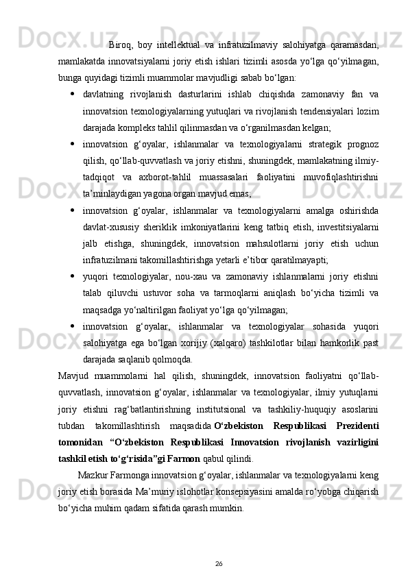                       Biroq,   boy   intellektual   va   infratuzilmaviy   salohiyatga   qaramasdan,
mamlakatda innovatsiyalarni joriy etish ishlari tizimli asosda yo‘lga qo‘yilmagan,
bunga quyidagi tizimli muammolar mavjudligi sabab bo‘lgan:
 davlatning   rivojlanish   dasturlarini   ishlab   chiqishda   zamonaviy   fan   va
innovatsion texnologiyalarning yutuqlari va rivojlanish tendensiyalari lozim
darajada kompleks tahlil qilinmasdan va o‘rganilmasdan kelgan;  
 innovatsion   g‘oyalar,   ishlanmalar   va   texnologiyalarni   strategik   prognoz
qilish, qo‘llab-quvvatlash va joriy etishni, shuningdek, mamlakatning ilmiy-
tadqiqot   va   axborot-tahlil   muassasalari   faoliyatini   muvofiqlashtirishni
ta’minlaydigan yagona organ mavjud emas;
 innovatsion   g‘oyalar,   ishlanmalar   va   texnologiyalarni   amalga   oshirishda
davlat-xususiy   sheriklik   imkoniyatlarini   keng   tatbiq   etish,   investitsiyalarni
jalb   etishga,   shuningdek,   innovatsion   mahsulotlarni   joriy   etish   uchun
infratuzilmani takomillashtirishga yetarli e’tibor qaratilmayapti;
 yuqori   texnologiyalar,   nou-xau   va   zamonaviy   ishlanmalarni   joriy   etishni
talab   qiluvchi   ustuvor   soha   va   tarmoqlarni   aniqlash   bo‘yicha   tizimli   va
maqsadga yo‘naltirilgan faoliyat yo‘lga qo‘yilmagan;
 innovatsion   g‘oyalar,   ishlanmalar   va   texnologiyalar   sohasida   yuqori
salohiyatga   ega   bo‘lgan   xorijiy   (xalqaro)   tashkilotlar   bilan   hamkorlik   past
darajada saqlanib qolmoqda.  
Mavjud   muammolarni   hal   qilish,   shuningdek,   innovatsion   faoliyatni   qo‘llab-
quvvatlash,   innovatsion   g‘oyalar,   ishlanmalar   va   texnologiyalar,   ilmiy   yutuqlarni
joriy   etishni   rag‘batlantirishning   institutsional   va   tashkiliy-huquqiy   asoslarini
tubdan   takomillashtirish   maqsadida   O‘zbekiston   Respublikasi   Prezidenti
tomonidan   “O‘zbekiston   Respublikasi   Innovatsion   rivojlanish   vazirligini
tashkil etish to‘g‘risida”gi Farmon   qabul qilindi.
        Mazkur Farmonga innovatsion g‘oyalar, ishlanmalar va texnologiyalarni keng
joriy etish borasida Ma’muriy islohotlar konsepsiyasini amalda ro‘yobga chiqarish
bo‘yicha muhim qadam sifatida qarash mumkin.
26 