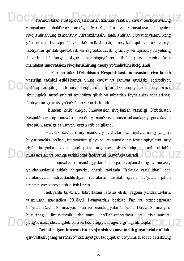              Farmon bilan strategik rejalashtirish tizimini yaratish, davlat boshqaruvining
innovatsion   shakllarini   amalga   kiritish,   fan   va   innovatsiya   faoliyatini
rivojlantirishning  zamonaviy infratuzilmasini  shakllantirish,  investitsiyalarni  keng
jalb   qilish,   huquqiy   bazani   takomillashtirish,   ilmiy-tadqiqot   va   innovatsiya
faoliyatini   qo‘llab-quvvatlash   va   rag‘batlantirish,   ijtimoiy   va   iqtisodiy   hayotning
dolzarb   sohalariga   ilg‘or   texnologiyalarni   faol   joriy   etish   kabi
mamlakat   innovatsion rivojlanishining asosiy yo‘nalishlari belgilandi.
                        Farmon   bilan   O‘zbekiston   Respublikasi   Innovatsion   rivojlanish
vazirligi   tashkil   etildi   hamda   uning   davlat   va   jamiyat   qurilishi,   iqtisodiyot,
qishloq   xo‘jaligi,   ijtimoiy   rivojlanish,   ilg‘or   texnologiyalarni   joriy   etish,
shuningdek,   atrof-muhitni   muhofaza   qilish   va   tabiatdan   foydalanish   sohalaridagi
faoliyatining asosiy yo‘nalishlari nazarda tutildi.
                  Bundan   kelib   chiqib,   Innovatsion   rivojlanish   vazirligi   O‘zbekiston
Respublikasining innovatsion va ilmiy-texnik rivojlanishi sohasidagi yagona davlat
siyosatini amalga oshiruvchi organ etib belgilandi.
                Vazirlik   davlat   ilmiy-texnikaviy   dasturlari   va   loyihalarining   yagona
buyurtmachisi bo‘ladi, innovatsion g‘oyalar, ishlanmalar va texnologiyalarni joriy
etish   bo‘yicha   davlat   boshqaruv   organlari,   ilmiy-tadqiqot,   axborot-tahlil
muassasalari va boshqa tashkilotlar faoliyatini muvofiqlashtiradi. 
                    Innovatsion   texnologiyalar   hisobiga   rivojlanishning   zamonaviy
yondashuvlarini   ishlab   chiquvchi,   shartli   ravishda   “kelajak   vazirliklari”   deb
nomlanuvchi   ixtisoslashtirilgan   idoralarni   tashkil   qilish   bo‘yicha   jahon
tendensiyasini qayd etib o‘tish lozim.
                Faoliyatda   bir-birini   takrorlashni   istisno   etish,   yagona   yondashuvlarni
ta’minlash   maqsadida   2018-yil   1-yanvardan   boshlab   Fan   va   texnologiyalar
bo‘yicha   Davlat   komissiyasi,   Fan   va   texnologiyalar   bo‘yicha   Davlat   komissiyasi
huzuridagi   Ilmiy-texnik   faoliyatni   qo‘llab-quvvatlash   va   rivojlantirish
jamg‘armasi, shuningdek, Fan va texnologiyalar agentligi tugatilmoqda.
           Tashkil etilgan   Innovatsion rivojlanish va novatorlik g‘oyalarini qo‘llab-
quvvatlash   jamg‘armasi   o‘tkazilayotgan   tadqiqotlar   bo‘yicha   hisobot   berishning
27 