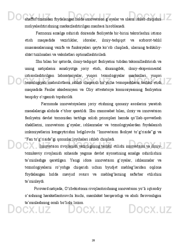 shaffof tizimidan foydalangan holda innovatsion g‘oyalar va ularni ishlab chiqishni
moliyalashtirishning markazlashtirilgan manbasi hisoblanadi.
          Farmonni amalga oshirish doirasida faoliyatda bir-birini takrorlashni istisno
etish   maqsadida   vazirliklar,   idoralar,   ilmiy-tadqiqot   va   axborot-tahlil
muassasalarining   vazifa  va   funksiyalari   qayta   ko‘rib  chiqiladi,   ularning  tashkiliy-
shtat tuzilmalari va vakolatlari optimallashtiriladi.
               Shu bilan bir qatorda, ilmiy-tadqiqot faoliyatini tubdan takomillashtirish va
uning   natijalarini   amaliyotga   joriy   etish,   shuningdek,   ilmiy-eksperimental
ixtisoslashtirilgan   laboratoriyalar,   yuqori   texnologiyalar   markazlari,   yuqori
texnologiyali   mahsulotlarni   ishlab   chiqarish   bo‘yicha   texnoparklarni   tashkil   etish
maqsadida   Fanlar   akademiyasi   va   Oliy   attestatsiya   komissiyasining   faoliyatini
tanqidiy o‘rganish topshirildi.
                Farmonda   innovatsiyalarni   joriy   etishning   qonuniy   asoslarini   yaratish
masalalariga   alohida   e’tibor   qaratildi.   Shu   munosabat   bilan,   ilmiy   va   innovatsion
faoliyatni   davlat   tomonidan   tartibga   solish   prinsiplari   hamda   qo‘llab-quvvatlash
shakllarini,   innovatsion   g‘oyalar,   ishlanmalar   va   texnologiyalardan   foydalanish
imkoniyatlarini   kengaytirishni   belgilovchi   “Innovatsion   faoliyat   to‘g‘risida”gi   va
“Fan to‘g‘risida”gi qonunlar loyihalari ishlab chiqiladi.
                     Innovatsion rivojlanish vazirligining tashkil etilishi innovatsion va ilmiy-
texnikaviy   rivojlanish   sohasida   yagona   davlat   siyosatining   amalga   oshirilishini
ta’minlashga   qaratilgan.   Yangi   idora   innovatsion   g‘oyalar,   ishlanmalar   va
texnologiyalarni   ro‘yobga   chiqarish   uchun   byudjet   mablag‘laridan   oqilona
foydalangan   holda   mavjud   resurs   va   mablag‘larning   safarbar   etilishini
ta’minlaydi.  
         Pirovard natijada, O‘zbekistonni rivojlantirishning innovatsion yo‘li iqtisodiy
o‘sishning   harakatlantiruvchi   kuchi,   mamlakat   barqarorligi   va   aholi   farovonligini
ta’minlashning omili bo‘lishi lozim.
28 