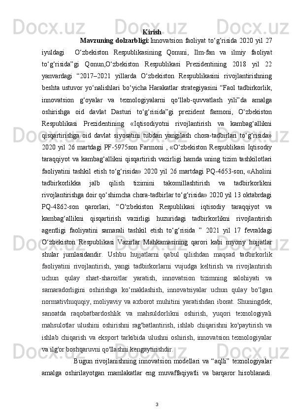 Kirish
                               Mavzuning dolzarbligi: Innovatsion faoliyat  to‘g‘risida 2020 yil 27
iyuldagi     O‘zbekiston   Respublikasining   Qonuni,   Ilm-fan   va   ilmiy   faoliyat
to‘g‘risida”gi   Qonun,O‘zbekiston   Respublikasi   Prezidentining   2018   yil   22
yanvardagi   “2017–2021   yillarda   O‘zbekiston   Respublikasini   rivojlantirishning
beshta   ustuvor   yo‘nalishlari   bo‘yicha   Harakatlar   strategiyasini   “Faol   tadbirkorlik,
innovatsion   g‘oyalar   va   texnologiyalarni   qo‘llab-quvvatlash   yili”da   amalga
oshirishga   oid   davlat   Dasturi   to‘g‘risida”gi   prezident   farmoni,   O‘zbekiston
Respublikasi   Prezidentining   «Iqtisodiyotni   rivojlantirish   va   kambag‘allikni
qisqartirishga   oid   davlat   siyosatini   tubdan   yangilash   chora-tadbirlari   to‘g‘risida»
2020  yil   26  martdagi  PF-5975son  Farmoni  ,  «O‘zbekiston   Respublikasi  Iqtisodiy
taraqqiyot  va kambag‘allikni  qisqartirish vazirligi hamda uning tizim tashkilotlari
faoliyatini   tashkil   etish   to‘g‘risida»   2020   yil   26   martdagi   PQ-4653-son,   «Aholini
tadbirkorlikka   jalb   qilish   tizimini   takomillashtirish   va   tadbirkorlikni
rivojlantirishga doir qo‘shimcha chora-tadbirlar to‘g‘risida» 2020 yil 13 oktabrdagi
PQ-4862-son   qarorlari,   “O‘zbekiston   Respublikasi   iqtisodiy   taraqqiyot   va
kambag‘allikni   qisqartirish   vazirligi   huzuridagi   tadbirkorlikni   rivojlantirish
agentligi   faoliyatini   samarali   tashkil   etish   to‘g‘risida   ”   2021   yil   17   fevraldagi
O‘zbekiston   Respublikasi   Vazirlar   Mahkamasining   qarori   kabi   myoriy   hujjatlar
shular   jumlasidandir.   Ushbu   hujjatlarni   qabul   qilishdan   maqsad   tadbirkorlik
faoliyatini   rivojlantirish,   yangi   tadbirkorlarni   vujudga   keltirish   va   rivojlantirish
uchun   qulay   shart-sharoitlar   yaratish,   innovatsion   tizimning   salohiyati   va
samaradorligini   oshirishga   ko‘maklashish,   innovatsiyalar   uchun   qulay   bo‘lgan
normativhuquqiy,   moliyaviy   va   axborot   muhitini   yaratishdan   iborat.   Shuningdek,
sanoatda   raqobatbardoshlik   va   mahsuldorlikni   oshirish,   yuqori   texnologiyali
mahsulotlar   ulushini   oshirishni   rag'batlantirish,   ishlab   chiqarishni   ko'paytirish   va
ishlab   chiqarish   va   eksport   tarkibida   ulushni   oshirish,   innovatsion   texnologiyalar
va ilg'or boshqaruvni qo'llashni kengaytirishdir. 
                          Bugun  rivojlanishning  innovatsion  modellari  va  “aqlli”  texnologiyalar
amalga   oshirilayotgan   mamlakatlar   eng   muvaffaqiyatli   va   barqaror   hisoblanadi.
3 