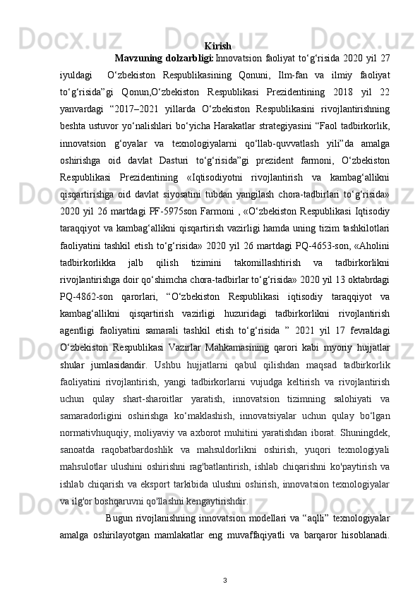 Kirish
                               Mavzuning dolzarbligi: Innovatsion faoliyat  to‘g‘risida 2020 yil 27
iyuldagi     O‘zbekiston   Respublikasining   Qonuni,   Ilm-fan   va   ilmiy   faoliyat
to‘g‘risida”gi   Qonun,O‘zbekiston   Respublikasi   Prezidentining   2018   yil   22
yanvardagi   “2017–2021   yillarda   O‘zbekiston   Respublikasini   rivojlantirishning
beshta   ustuvor   yo‘nalishlari   bo‘yicha   Harakatlar   strategiyasini   “Faol   tadbirkorlik,
innovatsion   g‘oyalar   va   texnologiyalarni   qo‘llab-quvvatlash   yili”da   amalga
oshirishga   oid   davlat   Dasturi   to‘g‘risida”gi   prezident   farmoni,   O‘zbekiston
Respublikasi   Prezidentining   «Iqtisodiyotni   rivojlantirish   va   kambag‘allikni
qisqartirishga   oid   davlat   siyosatini   tubdan   yangilash   chora-tadbirlari   to‘g‘risida»
2020  yil   26  martdagi  PF-5975son  Farmoni  ,  «O‘zbekiston   Respublikasi  Iqtisodiy
taraqqiyot  va kambag‘allikni  qisqartirish vazirligi hamda uning tizim tashkilotlari
faoliyatini   tashkil   etish   to‘g‘risida»   2020   yil   26   martdagi   PQ-4653-son,   «Aholini
tadbirkorlikka   jalb   qilish   tizimini   takomillashtirish   va   tadbirkorlikni
rivojlantirishga doir qo‘shimcha chora-tadbirlar to‘g‘risida» 2020 yil 13 oktabrdagi
PQ-4862-son   qarorlari,   “O‘zbekiston   Respublikasi   iqtisodiy   taraqqiyot   va
kambag‘allikni   qisqartirish   vazirligi   huzuridagi   tadbirkorlikni   rivojlantirish
agentligi   faoliyatini   samarali   tashkil   etish   to‘g‘risida   ”   2021   yil   17   fevraldagi
O‘zbekiston   Respublikasi   Vazirlar   Mahkamasining   qarori   kabi   myoriy   hujjatlar
shular   jumlasidandir.   Ushbu   hujjatlarni   qabul   qilishdan   maqsad   tadbirkorlik
faoliyatini   rivojlantirish,   yangi   tadbirkorlarni   vujudga   keltirish   va   rivojlantirish
uchun   qulay   shart-sharoitlar   yaratish,   innovatsion   tizimning   salohiyati   va
samaradorligini   oshirishga   ko‘maklashish,   innovatsiyalar   uchun   qulay   bo‘lgan
normativhuquqiy,   moliyaviy   va   axborot   muhitini   yaratishdan   iborat.   Shuningdek,
sanoatda   raqobatbardoshlik   va   mahsuldorlikni   oshirish,   yuqori   texnologiyali
mahsulotlar   ulushini   oshirishni   rag'batlantirish,   ishlab   chiqarishni   ko'paytirish   va
ishlab   chiqarish   va   eksport   tarkibida   ulushni   oshirish,   innovatsion   texnologiyalar
va ilg'or boshqaruvni qo'llashni kengaytirishdir. 
                          Bugun  rivojlanishning  innovatsion  modellari  va  “aqlli”  texnologiyalar
amalga   oshirilayotgan   mamlakatlar   eng   muvaffaqiyatli   va   barqaror   hisoblanadi.
3