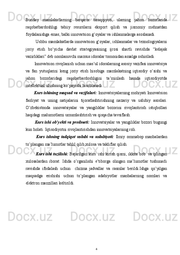 Bunday   mamlakatlarning   barqaror   taraqqiyoti,   ularning   jahon   bozorlarida
raqobatbardoshligi   tabiiy   resurslarni   eksport   qilish   va   jismoniy   mehnatdan
foydalanishga emas, balki innovatsion g‘oyalar va ishlanmalarga asoslanadi.
             Ushbu mamlakatlarda innovatsion g‘oyalar, ishlanmalar va texnologiyalarni
joriy   etish   bo‘yicha   davlat   strategiyasining   ijrosi   shartli   ravishda   “kelajak
vazirliklari” deb nomlanuvchi maxsus idoralar tomonidan amalga oshiriladi.
        Innovatsion rivojlanish uchun mas’ul idoralarning asosiy vazifasi innovatsiya
va   fan   yutuqlarini   keng   joriy   etish   hisobiga   mamlakatning   iqtisodiy   o‘sishi   va
jahon   bozorlaridagi   raqobatbardoshligini   ta’minlash   hamda   iqtisodiyotda
intellektual ulushning ko‘payishi hisoblanadi.  
       Kurs ishining maqsad va vazifalari:   Innovatsiyalarning mohiyati.Innovatsion
faoliyat   va   uning   natijalarini   tijoratlashtirishning   nazariy   va   uslubiy   asoslari.
O’zbekistonda   innovatsiyalar   va   yangiliklar   bozorini   rivojlantirish   istiqbollari
haqidagi malumotlarni umumlashtirish va qisqacha tavsiflash.  
             Kurs ishi ob’yekti va predmeti:   Innovatsiyalar va yangiliklar bozori bugungi
kun holati. Iqtisodiyotni rivojlantirishdan innovatsiyalarning roli.
            Kurs   ishning   tadqiqot   uslubi   va   uslubiyoti:   Ilmiy   ommabop   manbalardan
to’plangan ma’lumotlar tahlil qilib,xulosa va takliflar qilish.
           Kurs ishi tuzilishi:  Bajarilgan kurs  ishi kirish qismi, ikkita bob  va qilingan
xulosalardan   iborat.   Ishda   o’rganilishi   e’tiborga   olingan   ma’lumotlar   tushunarli
ravishda   ifodalash   uchun     chizma   jadvallar   va   rasmlar   berildi.Ishga   qo’yilgan
maqsadga   erishishi   uchun   to’plangan   adabiyotlar   manbalarning   nomlari   va
elektron manzillari keltirildi. 
4 