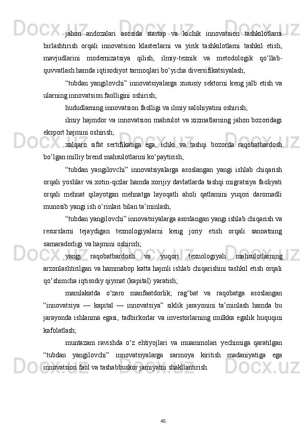 jahon   andozalari   asosida   startap   va   kichik   innovatsion   tashkilotlarni
birlashtirish   orqali   innovatsion   klasterlarni   va   yirik   tashkilotlarni   tashkil   etish,
mavjudlarini   modernizatsiya   qilish,   ilmiy-texnik   va   metodologik   qo‘llab-
quvvatlash hamda iqtisodiyot tarmoqlari bo‘yicha diversifikatsiyalash;
“tubdan  yangilovchi”  innovatsiyalarga   xususiy   sektorni   keng  jalb  etish  va
ularning innovatsion faolligini oshirish;
hududlarning innovatsion faolligi va ilmiy salohiyatini oshirish;
ilmiy hajmdor va innovatsion mahsulot va xizmatlarning jahon bozoridagi
eksport hajmini oshirish;
xalqaro   sifat   sertifikatiga   ega,   ichki   va   tashqi   bozorda   raqobatbardosh
bo‘lgan milliy brend mahsulotlarini ko‘paytirish;
“tubdan   yangilovchi”   innovatsiyalarga   asoslangan   yangi   ishlab   chiqarish
orqali yoshlar va xotin-qizlar hamda xorijiy davlatlarda tashqi migratsiya faoliyati
orqali   mehnat   qilayotgan   mehnatga   layoqatli   aholi   qatlamini   yuqori   daromadli
munosib yangi ish o‘rinlari bilan ta’minlash;
“tubdan yangilovchi” innovatsiyalarga asoslangan yangi ishlab chiqarish va
resurslarni   tejaydigan   texnologiyalarni   keng   joriy   etish   orqali   sanoatning
samaradorligi va hajmini oshirish;
yangi   raqobatbardosh   va   yuqori   texnologiyali   mahsulotlarning
arzonlashtirilgan va hammabop katta hajmli ishlab chiqarishini tashkil etish orqali
qo‘shimcha iqtisodiy qiymat (kapital) yaratish;
mamlakatda   o‘zaro   manfaatdorlik,   rag‘bat   va   raqobatga   asoslangan
“innovatsiya   —   kapital   —   innovatsiya”   siklik   jarayonini   ta’minlash   hamda   bu
jarayonda  ishlanma  egasi,   tadbirkorlar   va  investorlarning  mulkka egalik  huquqini
kafolatlash;
muntazam   ravishda   o‘z   ehtiyojlari   va   muammolari   yechimiga   qaratilgan
“tubdan   yangilovchi”   innovatsiyalarga   sarmoya   kiritish   madaniyatiga   ega
innovatsion faol va tashabbuskor jamiyatni shakllantirish.
        
45