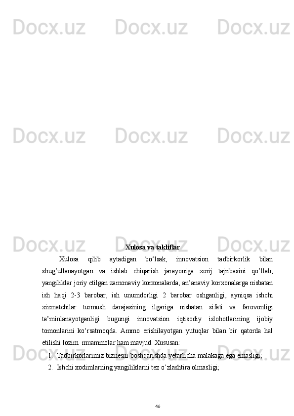 Xulosa va takliflar
Xulosa   qilib   aytadigan   bo‘lsak,   innovatsion   tadbirkorlik   bilan
shug’ullanayotgan   va   ishlab   chiqarish   jarayoniga   xorij   tajribasini   qo’llab,
yangiliklar joriy etilgan zamonaviy korxonalarda, an’anaviy korxonalarga nisbatan
ish   haqi   2-3   barobar,   ish   unumdorligi   2   barobar   oshganligi,   ayniqsa   ishchi
xizmatchilar   turmush   darajasining   ilgariga   nisbatan   sifati   va   farovonligi
ta’minlanayotganligi   bugungi   innovatsion   iqtisodiy   islohotlarining   ijobiy
tomonlarini   ko‘rsatmoqda.   Ammo   erishilayotgan   yutuqlar   bilan   bir   qatorda   hal
etilishi lozim  muammolar ham mavjud. Xususan:  
1. Tadbirkorlarimiz biznesni boshqarishda yetarlicha malakaga ega emasligi;  
2. Ishchi xodimlarning yangiliklarni tez o’zlashtira olmasligi; 
46 