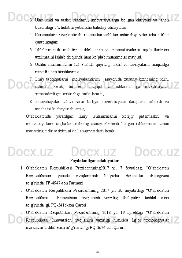 3. Ular   ichki   va   tashqi   risklarni,   innovatsiyalarga   bo‘lgan   ehtiyojni   va   jahon
bozoridagi o‘z holatini yetarlicha baholay olmaydilar; 
4. Korxonalarni   rivojlantirish,   raqobatbardoshlikni   oshirishga   yetarlicha   e’tibor
qaratilmagan; 
5. Ishbilarmonlik   muhitini   tashkil   etish   va   innovatsiyalarni   rag‘batlantirish
tuzilmasini ishlab chiqishda ham ko‘plab muammolar mavjud. 
6. Ushbu   muammolarni   hal   etishda   quyidagi   taklif   va   tavsiyalarni   maqsadga
muvofiq deb hisoblaymiz: 
7. Ilmiy   tadqiqotlarni     moliyalashtirish     jarayonida   xususiy   biznesning   rolini
oshirish   kerak,   bu   esa   tadqiqot   va   ishlanmalarga   investitsiyalar
samaradorligini oshirishga turtki beradi; 
8. Innovatsiyalar   uchun   zarur   bo'lgan   investitsiyalar   darajasini   oshirish   va
raqobatni kuchaytirish kerak; 
O‘zbekistonda   yaratilgan   ilmiy   ishlanmalarini   xorijiy   patentlashni   va
innovatsiyalarni   rag'batlantirishning   asosiy   elementi   bo'lgan   ishlanmalar   uchun
marketing qidiruv tizimini qo'llab-quvvatlash kerak. 
Foydalanilgan adabiyotlar
1. O‘zbekiston   Respublikasi   Prezidentining2017   yil   7   fevraldagi   “O‘zbekiston
Respublikasini   yanada   rivojlantirish   bo‘yicha   Harakatlar   strategiyasi
to‘g‘risida”PF-4947-son Farmoni. 
2. O‘zbekiston   Respublikasi   Prezidentining   2017   yil   30   noyabrdagi   “O‘zbekiston
Respublikasi     Innovatsion   rivojlanish   vazirligi   faoliyatini   tashkil   etish
to‘g‘risida”gi, PQ-3416-son Qarori 
3. O‘zbekiston   Respublikasi   Prezidentining   2018   yil   19   apreldagi   “O‘zbekiston
Respublikasi   Innovatsion   rivojlanish   vazirligi   huzurida   Ilg‘or   texnologiyalar
markazini tashkil etish to‘g‘risida”gi PQ-3674 son Qarori. 
47 