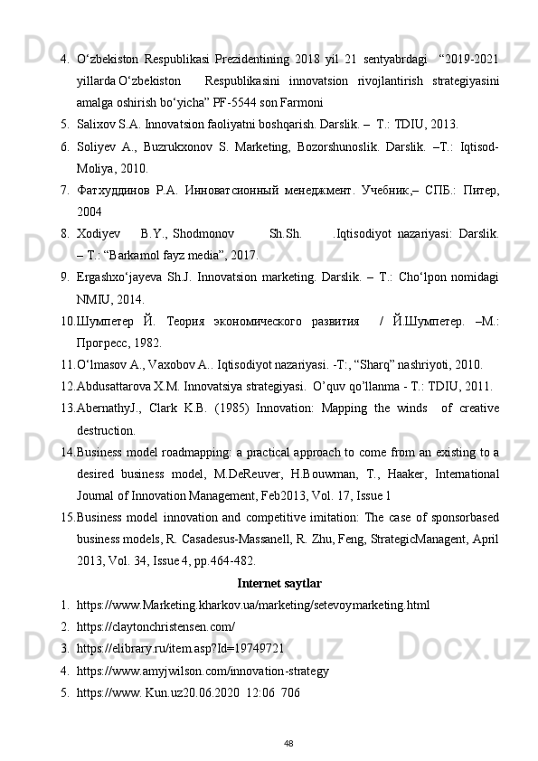 4. O‘zbekiston   Respublikasi   Prezidentining   2018   yil   21   sentyabrdagi     “2019-2021
yillarda O‘zbekiston  Respublikasini   innovatsion   rivojlantirish   strategiyasini
amalga oshirish bo‘yicha” PF-5544 son Farmoni 
5. Salixov S.A. Innovatsion faoliyatni boshqarish. Darslik. –  T.: TDIU, 2013. 
6. Soliyev   A.,   Buzrukxonov   S.   Marketing,   Bozorshunoslik.   Darslik.   –T.:   Iqtisod-
Moliya, 2010.
7. Фатхуддинов   Р.А.   Инноватсионный   менеджмент.   Учебник ,–   СПБ .:   Питер ,
2004 
8. Xodiyev  B.Y.,  Shodmonov  Sh.Sh.  .Iqtisodiyot   nazariyasi:   Darslik.
– T.: “Barkamol fayz media”, 2017. 
9. Ergashxo‘jayeva   Sh.J.   Innovatsion   marketing.   Darslik.   –   T.:   Cho‘lpon   nomidagi
NMIU, 2014. 
10. Шумпетер   Й.   Теория   экономического   развития     /   Й.Шумпетер.   –М.:
Прогресс, 1982. 
11. O‘lmasov A., Vaxobov A.. Iqtisodiyot nazariyasi. -T:, “Sharq” nashriyoti, 2010. 
12. Abdusattarova X.M. Innovatsiya strategiyasi.  O’quv qo’llanma - T.: TDIU, 2011. 
13. AbernathyJ.,   Clark   K.B.   (1985)   Innovation:   Mapping   the   winds     of   creative
destruction. 
14. Business  model roadmapping: a practical  approach to come from an existing to a
desired   business   model,   M.DeReuver,   H.Bouwman,   T.,   Haaker,   International
Journal of Innovation Management, Feb2013, Vol. 17, Issue 1 
15. Business   model   innovation   and   competitive   imitation:   The   case   of   sponsorbased
business models, R. Casadesus-Massanell, R. Zhu, Feng, StrategicManagent, April
2013, Vol. 34, Issue 4, pp.464-482. 
Internet saytlar
1. https://www .Marketing.kharkov.ua/marketing/setevoy marketing.html    
2. https://claytonchristensen.com/  
3. https://elibrary.ru/item.asp?Id=19749721  
4. https://www.amyjwilson.com/innovation - strategy  
5. https://www. Kun.uz20.06.2020  12:06  706   
48 