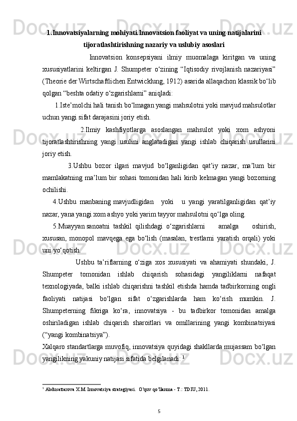 1. Innovatsiyalarning mohiyati.Innovatsion faoliyat va uning natijalarini
tijoratlashtirishning nazariy va uslubiy   asoslari
                      Innovatsion   konsepsiyani   ilmiy   muomalaga   kiritgan   va   uning
xususiyatlarini   keltirgan   J.   Shumpeter   o‘zining   “Iqtisodiy   rivojlanish   nazariyasi”
(Theorie der Wirtschaftlichen Entwicklung, 1912) asarida allaqachon klassik bo‘lib
qolgan “beshta odatiy o‘zgarishlarni” aniqladi: 
       1.Iste’molchi hali tanish bo‘lmagan yangi mahsulotni yoki mavjud mahsulotlar
uchun yangi sifat darajasini joriy etish. 
              2.Ilmiy   kashfiyotlarga   asoslangan   mahsulot   yoki   xom   ashyoni
tijoratlashtirishning   yangi   usulini   anglatadigan   yangi   ishlab   chiqarish   usullarini
joriy etish. 
              3.Ushbu   bozor   ilgari   mavjud   bo‘lganligidan   qat’iy   nazar,   ma’lum   bir
mamlakatning ma’lum bir sohasi  tomonidan hali  kirib kelmagan yangi bozorning
ochilishi. 
      4.Ushbu  manbaning  mavjudligidan     yoki     u   yangi   yaratilganligidan   qat’iy
nazar, yana yangi xom ashyo yoki yarim tayyor mahsulotni qo‘lga oling. 
      5.Muayyan sanoatni  tashkil  qilishdagi  o‘zgarishlarni   amalga   oshirish,
xususan,   monopol   mavqega   ega   bo‘lish   (masalan,   trestlarni   yaratish   orqali)   yoki
uni yo‘qotish. 
                    Ushbu   ta’riflarning   o‘ziga   xos   xususiyati   va   ahamiyati   shundaki,   J.
Shumpeter   tomonidan   ishlab   chiqarish   sohasidagi   yangiliklarni   nafaqat
texnologiyada,   balki   ishlab   chiqarishni   tashkil   etishda   hamda   tadbirkorning   ongli
faoliyati   natijasi   bo‘lgan   sifat   o‘zgarishlarda   ham   ko‘rish   mumkin.   J.
Shumpeterning   fikriga   ko‘ra,   innovatsiya   -   bu   tadbirkor   tomonidan   amalga
oshiriladigan   ishlab   chiqarish   sharoitlari   va   omillarining   yangi   kombinatsiyasi
(“yangi kombinatsiya”). 
Xalqaro standartlarga muvofiq, innovatsiya quyidagi shakllarda mujassam bo‘lgan
yangilikning yakuniy natijasi sifatida belgilanadi:  1
1
  Abdusattarova X.M. Innovatsiya strategiyasi.  O’quv qo’llanma - T.: TDIU, 2011. 
5 