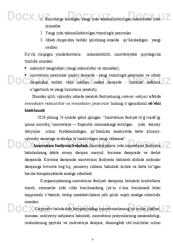 1. Bozorlarga  kiritilgan   yangi   yoki   takomillashtirilgan  mahsulotlar   yoki
xizmatlar. 
2. Yangi yoki takomillashtirilgan texnologik jarayonlar. 
3. Ishlab chiqarishni  tashkil  qilishning  amalda   qo‘llaniladigan   yangi
usullari. 
Ko‘rib  chiqilgan  yondashuvlarni  umumlashtirib,   innovatsiyalar   quyidagicha
tuzilishi mumkin: 
 mahsulot yangiliklari (yangi mahsulotlar va xizmatlar);  
 innovatsion jarayonlar (mikro darajada - yangi texnologik jarayonlar va ishlab
chiqarishni   tashkil   etish   usullari;   makro   darajada   -   bozorlar   tarkibini
o‘zgartirish va yangi bozorlarni yaratish). 
       Shunday qilib, iqtisodiy sohada yaratish faoliyatining  yakuniy natijasi   sifatida
innovatsion mahsulotlar  va innovatsion  jarayonlar   bizning o‘rganishimiz   ob’ekti
hisoblanadi  . 
           2020-yilning 24-iyulida qabul qilingan  “Innovatsion faoliyat to‘g‘risida”gi
qonun muvofiq “innovatsiya — fuqarolik  muomalasiga  kiritilgan  yoki  shaxsiy
ehtiyojlar  uchun   foydalaniladigan,   qo‘llanilishi   amaliyotda   katta   ijtimoiy-
iqtisodiy samaraga erishishni ta’minlaydigan yangi ishlanma”. 
        Innovatsion faoliyatni baholash. Innovatsiyalarni yoki innovatsion faoliyatni
baholashning   ikkita   asosiy   darajasi   mavjud:   korxona   darajasida   va   davlat
darajasida.   Korxona   darajasida   innovatsion   faoliyatni   baholash   alohida   xodimlar
darajasiga   bevosita   bog‘liq;   jamoaviy   ishlarni   baholash   kichik   va   katta   bo‘lgan
barcha kompaniyalarda amalga oshiriladi. 
                     Kompaniyalarning  innovatsion  faoliyati   darajasini  baholash   hisobotlarni
tuzish,   seminarlar   yoki   ichki   benchmarking   (ya’ni   o‘zini   benchmark   bilan
taqqoslash)   o‘tkazish,   tashqi   maslahatchilarni   jalb   qilish   orqali   amalga   oshirilishi
mumkin. 
         Korporativ baholashda kompaniyadagi innovatsiyalarning bir necha jihatlari,
xususan, moliyaviy natijalarni baholash, innovatsion jarayonlarning samaradorligi,
xodimlarning   qaytishi   va   motivatsiya   darajasi,   shuningdek   iste’molchilar   uchun
6 