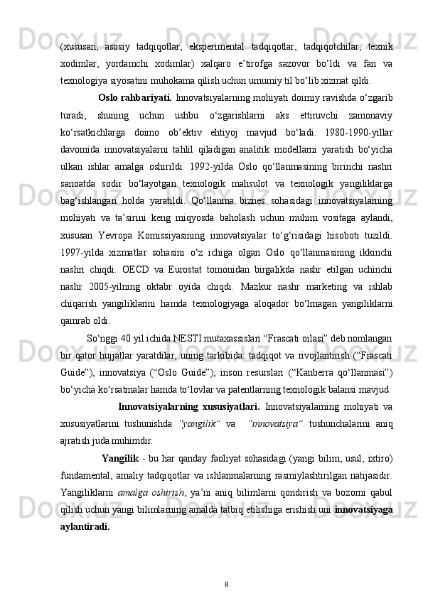 (xususan,   asosiy   tadqiqotlar,   eksperimental   tadqiqotlar,   tadqiqotchilar,   texnik
xodimlar,   yordamchi   xodimlar)   xalqaro   e’tirofga   sazovor   bo‘ldi   va   fan   va
texnologiya siyosatini muhokama qilish uchun umumiy til bo‘lib xizmat qildi. 
                       Oslo rahbariyati.   Innovatsiyalarning mohiyati doimiy ravishda o‘zgarib
turadi,   shuning   uchun   ushbu   o‘zgarishlarni   aks   ettiruvchi   zamonaviy
ko‘rsatkichlarga   doimo   ob’ektiv   ehtiyoj   mavjud   bo‘ladi.   1980-1990-yillar
davomida   innovatsiyalarni   tahlil   qiladigan   analitik   modellarni   yaratish   bo‘yicha
ulkan   ishlar   amalga   oshirildi.   1992-yilda   Oslo   qo‘llanmasining   birinchi   nashri
sanoatda   sodir   bo‘layotgan   texnologik   mahsulot   va   texnologik   yangiliklarga
bag‘ishlangan   holda   yaratildi.   Qo‘llanma   biznes   sohasidagi   innovatsiyalarning
mohiyati   va   ta’sirini   keng   miqyosda   baholash   uchun   muhim   vositaga   aylandi,
xususan   Yevropa   Komissiyasining   innovatsiyalar   to‘g‘risidagi   hisoboti   tuzildi.
1997-yilda   xizmatlar   sohasini   o‘z   ichiga   olgan   Oslo   qo‘llanmasining   ikkinchi
nashri   chiqdi.   OECD   va   Eurostat   tomonidan   birgalikda   nashr   etilgan   uchinchi
nashr   2005-yilning   oktabr   oyida   chiqdi.   Mazkur   nashr   marketing   va   ishlab
chiqarish   yangiliklarini   hamda   texnologiyaga   aloqador   bo‘lmagan   yangiliklarni
qamrab oldi. 
          So‘nggi 40 yil ichida NESTI mutaxassislari “Frascati oilasi” deb nomlangan
bir   qator   hujjatlar   yaratdilar,   uning   tarkibida:   tadqiqot   va   rivojlantirish   (“Frascati
Guide”),   innovatsiya   (“Oslo   Guide”),   inson   resurslari   (“Kanberra   qo‘llanmasi”)
bo‘yicha ko‘rsatmalar hamda to‘lovlar va patentlarning texnologik balansi mavjud.
                          Innovatsiyalarning   xususiyatlari.   Innovatsiyalarning   mohiyati   va
xususiyatlarini   tushunishda   “yangilik”   va     “innovatsiya”   tushunchalarini   aniq
ajratish juda muhimdir .  
                       Yangilik   - bu har  qanday faoliyat  sohasidagi  (yangi bilim, usul, ixtiro)
fundamental,   amaliy   tadqiqotlar   va   ishlanmalarning   rasmiylashtirilgan   natijasidir.
Yangiliklarni   amalga   oshirish ,   ya’ni   aniq   bilimlarni   qondirish   va   bozorni   qabul
qilish uchun yangi bilimlarning amalda tatbiq etilishiga erishish uni  innovatsiyaga
aylantiradi.  
8 