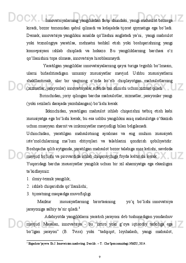                          Innovatsiyalarning yangilikdan farqi shundaki, yangi mahsulot bozorga
kiradi, bozor tomonidan qabul qilinadi va kelajakda tijorat qiymatiga ega bo‘ladi.
Demak, innovatsiya yangilikni amalda qo‘llashni anglatadi ya’ni,   yangi mahsulot
yoki   texnologiya   yaratilsa,   mehnatni   tashkil   etish   yoki   boshqarishning   yangi
konsepsiyasi   ishlab   chiqiladi   va   hokazo.   Bu   yangiliklarning   barchasi   o‘z
qo‘llanishini topa olmasa, innovatsiya hisoblanmaydi. 
                       Yaratilgan yangiliklar innovatsiyalarning qaysi turiga tegishli bo‘lmasin,
ularni   birlashtiradigan   umumiy   xususiyatlar   mavjud.   Ushbu   xususiyatlarni
shakllantirsak,   ular   bir   vaqtning   o‘zida   ko‘rib   chiqilayotgan   mahsulotlarning
(xizmatlar, jarayonlar) innovatsiyalar sifatida tan olinishi uchun xizmat qiladi. 
                 Birinchidan, joriy qilingan barcha mahsulotlar, xizmatlar, jarayonlar yangi
(yoki sezilarli darajada yaxshilangan) bo‘lishi kerak. 
                Ikkinchidan,   yaratilgan   mahsulot   ishlab   chiqarishni   tatbiq   etish   kabi
xususiyatga ega bo‘lishi kerak, bu esa ushbu yangilikni aniq mahsulotga o‘tkazish
uchun muayyan sharoit va imkoniyatlar mavjudligi bilan belgilanadi. 
Uchinchidan,   yaratilgan   mahsulotning   ajralmas   va   eng   muhim   xususiyati
iste’molchilarning   ma’lum   ehtiyojlari   va   talablarini   qondirish   qobiliyatidir.
Boshqacha qilib aytganda, yaratilgan mahsulot bozor talabiga mos kelishi, savdoda
mavjud bo‘lishi va pirovardida ishlab chiqaruvchiga foyda keltirishi kerak. 
Yuqoridagi   barcha   xususiyatlar   yangilik   uchun   bir   xil   ahamiyatga   ega   ekanligini
ta’kidlaymiz: 
1. ilmiy-texnik yangilik; 
2. ishlab chiqarishda qo‘llanilishi; 
3. tijoratning maqsadga muvofiqligi. 
          Mazkur  xususiyatlarning  birortasining  yo‘q  bo‘lishi   innovatsiya
jarayoniga salbiy ta’sir qiladi. 3
 
                         Adabiyotda yangiliklarni yaratish jarayoni deb tushunadigan yondashuv
mavjud.   Masalan,   innovatsiya   -   bu   “ixtiro   yoki   g‘oya   iqtisodiy   tarkibga   ega
bo‘lgan   jarayon”   (B.   Tviss)   yoki   “tadqiqot,   loyihalash,   yangi   mahsulot,
3
 Ergashxo‘jayeva Sh.J. Innovatsion marketing. Darslik. – T.: Cho‘lpon nomidagi NMIU, 2014.
9 