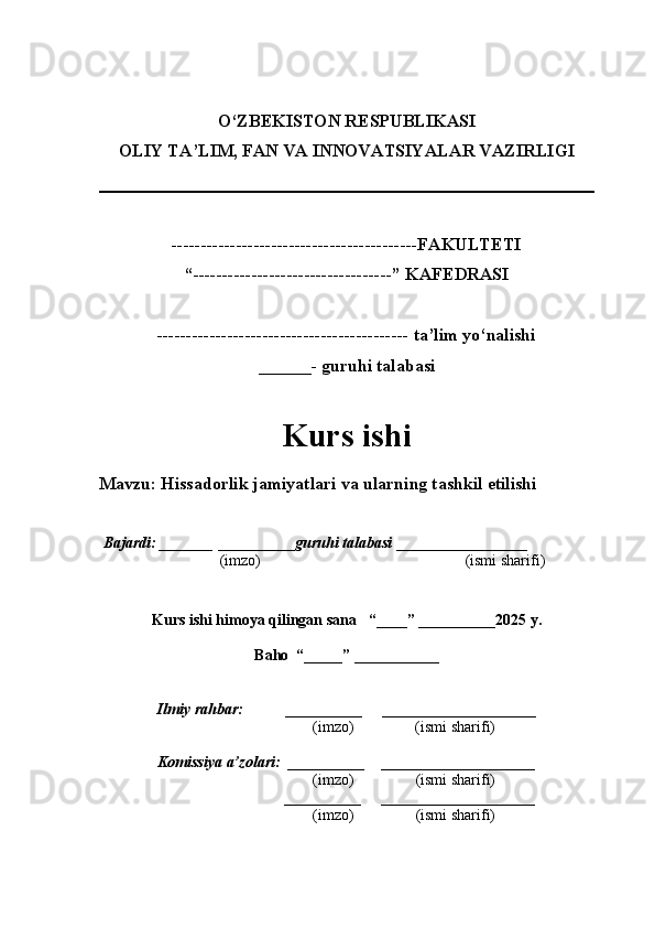 O‘ZBEKISTON RESPUBLIKASI
OLIY TA’LIM, FAN VA INNOVATSIYALAR VAZIRLI GI
------------------------------------------FAKULTETI
“----------------------------------” KAFEDRASI
------------------------------------------- ta’lim yo‘nalishi 
______- guruhi talabasi
Kurs ishi 
Mavzu : Hissadorlik jamiyatlari va ularning tashkil etilishi
  Bajardi: _______  ____ _____ _ guruhi talabasi  ______ ___ ________
  (imzo)                                                       (ismi sharifi)
  
Kurs ishi himoya qilingan sana     “____” __ ___ _____20 25  y.
Baho  “_____” ____ __ _____
      Ilmiy rahbar:           __________      ____________________ 
                (imzo)                (ismi sharifi)
     Komissiya a’zolari:   __________     ____________________ 
                (imzo)                  (ismi sharifi)
                                       __________      ____________________ 
                 (imzo)                  (ismi sharifi) 