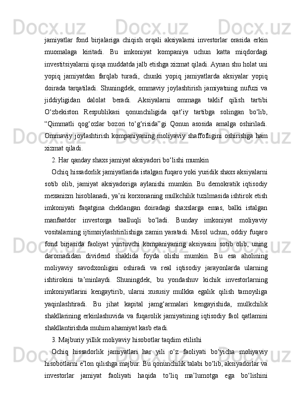 jamiyatlar   fond   birjalariga   chiqish   orqali   aksiyalarni   investorlar   orasida   erkin
muomalaga   kiritadi.   Bu   imkoniyat   kompaniya   uchun   katta   miqdordagi
investitsiyalarni qisqa muddatda jalb etishga xizmat qiladi. Aynan shu holat uni
yopiq   jamiyatdan   farqlab   turadi,   chunki   yopiq   jamiyatlarda   aksiyalar   yopiq
doirada   tarqatiladi.   Shuningdek,   ommaviy   joylashtirish   jamiyatning   nufuzi   va
jiddiyligidan   dalolat   beradi.   Aksiyalarni   ommaga   taklif   qilish   tartibi
O‘zbekiston   Respublikasi   qonunchiligida   qat’iy   tartibga   solingan   bo‘lib,
“Qimmatli   qog‘ozlar   bozori   to‘g‘risida”gi   Qonun   asosida   amalga   oshiriladi.
Ommaviy  joylashtirish  kompaniyaning  moliyaviy  shaffofligini  oshirishga   ham
xizmat qiladi.
2. Har qanday shaxs jamiyat aksiyadori bo‘lishi mumkin 
Ochiq hissadorlik jamiyatlarida istalgan fuqaro yoki yuridik shaxs aksiyalarni
sotib   olib,   jamiyat   aksiyadoriga   aylanishi   mumkin.   Bu   demokratik   iqtisodiy
mexanizm hisoblanadi, ya’ni korxonaning mulkchilik tuzilmasida ishtirok etish
imkoniyati   faqatgina   cheklangan   doiradagi   shaxslarga   emas,   balki   istalgan
manfaatdor   investorga   taalluqli   bo‘ladi.   Bunday   imkoniyat   moliyaviy
vositalarning ijtimoiylashtirilishiga  zamin yaratadi.  Misol  uchun,  oddiy fuqaro
fond   birjasida   faoliyat   yurituvchi   kompaniyaning   aksiyasini   sotib   olib,   uning
daromadidan   dividend   shaklida   foyda   olishi   mumkin.   Bu   esa   aholining
moliyaviy   savodxonligini   oshiradi   va   real   iqtisodiy   jarayonlarda   ularning
ishtirokini   ta’minlaydi.   Shuningdek,   bu   yondashuv   kichik   investorlarning
imkoniyatlarini   kengaytirib,   ularni   xususiy   mulkka   egalik   qilish   tamoyiliga
yaqinlashtiradi.   Bu   jihat   kapital   jamg‘armalari   kengayishida,   mulkchilik
shakllarining  erkinlashuvida   va   fuqarolik   jamiyatining   iqtisodiy   faol   qatlamini
shakllantirishda muhim ahamiyat kasb etadi.
3. Majburiy yillik moliyaviy hisobotlar taqdim etilishi
Ochiq   hissadorlik   jamiyatlari   har   yili   o‘z   faoliyati   bo‘yicha   moliyaviy
hisobotlarni e’lon qilishga majbur. Bu qonunchilik talabi bo‘lib, aksiyadorlar va
investorlar   jamiyat   faoliyati   haqida   to‘liq   ma’lumotga   ega   bo‘lishini 