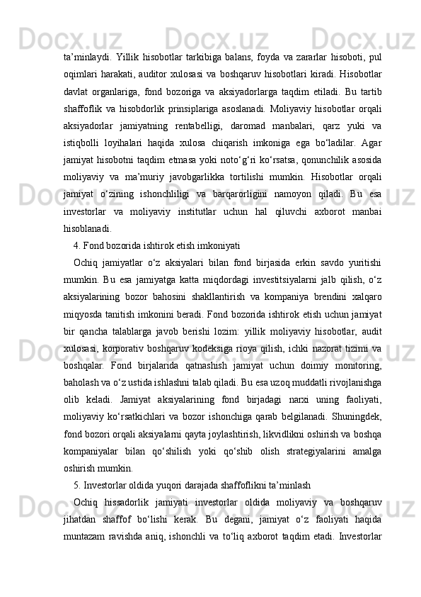 ta’minlaydi.   Yillik   hisobotlar   tarkibiga   balans,   foyda   va   zararlar   hisoboti,   pul
oqimlari   harakati,   auditor   xulosasi   va   boshqaruv   hisobotlari   kiradi.   Hisobotlar
davlat   organlariga,   fond   bozoriga   va   aksiyadorlarga   taqdim   etiladi.   Bu   tartib
shaffoflik   va   hisobdorlik   prinsiplariga   asoslanadi.   Moliyaviy   hisobotlar   orqali
aksiyadorlar   jamiyatning   rentabelligi,   daromad   manbalari,   qarz   yuki   va
istiqbolli   loyihalari   haqida   xulosa   chiqarish   imkoniga   ega   bo‘ladilar.   Agar
jamiyat   hisobotni   taqdim   etmasa   yoki   noto‘g‘ri   ko‘rsatsa,   qonunchilik   asosida
moliyaviy   va   ma’muriy   javobgarlikka   tortilishi   mumkin.   Hisobotlar   orqali
jamiyat   o‘zining   ishonchliligi   va   barqarorligini   namoyon   qiladi.   Bu   esa
investorlar   va   moliyaviy   institutlar   uchun   hal   qiluvchi   axborot   manbai
hisoblanadi.
4. Fond bozorida ishtirok etish imkoniyati 
Ochiq   jamiyatlar   o‘z   aksiyalari   bilan   fond   birjasida   erkin   savdo   yuritishi
mumkin.   Bu   esa   jamiyatga   katta   miqdordagi   investitsiyalarni   jalb   qilish,   o‘z
aksiyalarining   bozor   bahosini   shakllantirish   va   kompaniya   brendini   xalqaro
miqyosda tanitish imkonini beradi. Fond bozorida ishtirok etish uchun jamiyat
bir   qancha   talablarga   javob   berishi   lozim:   yillik   moliyaviy   hisobotlar,   audit
xulosasi,   korporativ   boshqaruv   kodeksiga   rioya   qilish,   ichki   nazorat   tizimi   va
boshqalar.   Fond   birjalarida   qatnashish   jamiyat   uchun   doimiy   monitoring,
baholash va o‘z ustida ishlashni talab qiladi. Bu esa uzoq muddatli rivojlanishga
olib   keladi.   Jamiyat   aksiyalarining   fond   birjadagi   narxi   uning   faoliyati,
moliyaviy   ko‘rsatkichlari   va   bozor   ishonchiga   qarab   belgilanadi.   Shuningdek,
fond bozori orqali aksiyalarni qayta joylashtirish, likvidlikni oshirish va boshqa
kompaniyalar   bilan   qo‘shilish   yoki   qo‘shib   olish   strategiyalarini   amalga
oshirish mumkin.
5. Investorlar oldida yuqori darajada shaffoflikni ta’minlash
Ochiq   hissadorlik   jamiyati   investorlar   oldida   moliyaviy   va   boshqaruv
jihatdan   shaffof   bo‘lishi   kerak.   Bu   degani,   jamiyat   o‘z   faoliyati   haqida
muntazam   ravishda   aniq,   ishonchli   va   to‘liq   axborot   taqdim   etadi.   Investorlar 