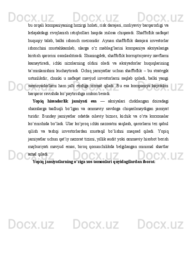 bu orqali kompaniyaning hozirgi holati, risk darajasi, moliyaviy barqarorligi va
kelajakdagi   rivojlanish   istiqbollari   haqida   xulosa   chiqaradi.   Shaffoflik   nafaqat
huquqiy   talab,   balki   ishonch   mezonidir.   Aynan   shaffoflik   darajasi   investorlar
ishonchini   mustahkamlab,   ularga   o‘z   mablag‘larini   kompaniya   aksiyalariga
kiritish qarorini osonlashtiradi. Shuningdek, shaffoflik korruptsiyaviy xavflarni
kamaytiradi,   ichki   nizolarning   oldini   oladi   va   aksiyadorlar   huquqlarining
ta’minlanishini   kuchaytiradi.   Ochiq   jamiyatlar   uchun   shaffoflik   –   bu   strategik
ustunlikdir,   chunki   u   nafaqat   mavjud   investorlarni   saqlab   qoladi,   balki   yangi
sarmoyadorlarni   ham   jalb   etishga   xizmat   qiladi.   Bu   esa   kompaniya   kapitalini
barqaror ravishda ko‘paytirishga imkon beradi.
Yopiq   hissadorlik   jamiyati   esa   —   aksiyalari   cheklangan   doiradagi
shaxslarga   taalluqli   bo‘lgan   va   ommaviy   savdoga   chiqarilmaydigan   jamiyat
turidir.   Bunday   jamiyatlar   odatda   oilaviy   biznes,   kichik   va   o‘rta   korxonalar
ko‘rinishida bo‘ladi. Ular ko‘proq ichki nazoratni saqlash, qarorlarni tez qabul
qilish   va   tashqi   investorlardan   mustaqil   bo‘lishni   maqsad   qiladi.   Yopiq
jamiyatlar uchun qat’iy nazorat tizimi, yillik audit yoki ommaviy hisobot berish
majburiyati   mavjud   emas,   biroq   qonunchilikda   belgilangan   minimal   shartlar
amal qiladi.
Yopiq jamiyatlarning o‘ziga xos tomonlari quyidagilardan iborat: 