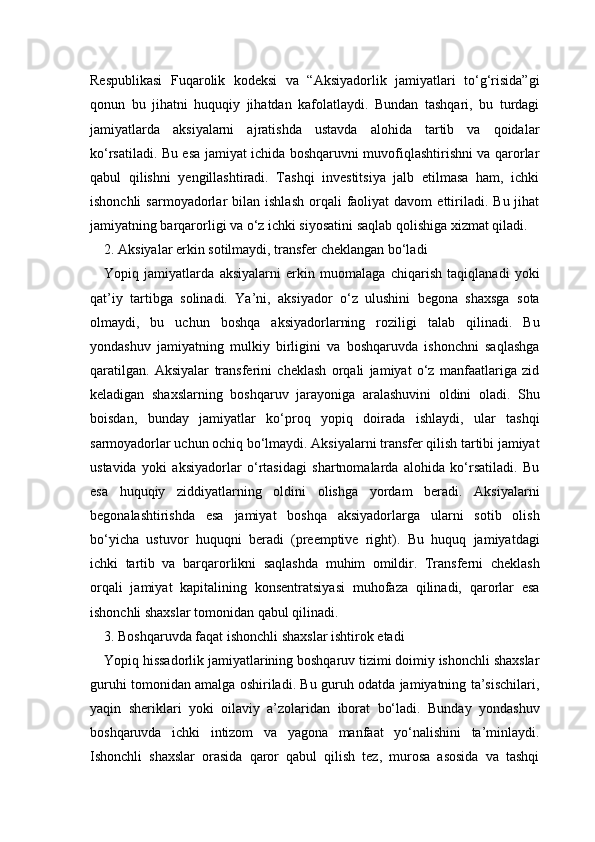 Respublikasi   Fuqarolik   kodeksi   va   “Aksiyadorlik   jamiyatlari   to‘g‘risida”gi
qonun   bu   jihatni   huquqiy   jihatdan   kafolatlaydi.   Bundan   tashqari,   bu   turdagi
jamiyatlarda   aksiyalarni   ajratishda   ustavda   alohida   tartib   va   qoidalar
ko‘rsatiladi. Bu esa jamiyat ichida boshqaruvni muvofiqlashtirishni va qarorlar
qabul   qilishni   yengillashtiradi.   Tashqi   investitsiya   jalb   etilmasa   ham,   ichki
ishonchli  sarmoyadorlar   bilan  ishlash   orqali  faoliyat  davom  ettiriladi.   Bu  jihat
jamiyatning barqarorligi va o‘z ichki siyosatini saqlab qolishiga xizmat qiladi.
2. Aksiyalar erkin sotilmaydi, transfer cheklangan bo‘ladi 
Yopiq   jamiyatlarda   aksiyalarni   erkin   muomalaga   chiqarish   taqiqlanadi   yoki
qat’iy   tartibga   solinadi.   Ya’ni,   aksiyador   o‘z   ulushini   begona   shaxsga   sota
olmaydi,   bu   uchun   boshqa   aksiyadorlarning   roziligi   talab   qilinadi.   Bu
yondashuv   jamiyatning   mulkiy   birligini   va   boshqaruvda   ishonchni   saqlashga
qaratilgan.   Aksiyalar   transferini   cheklash   orqali   jamiyat   o‘z   manfaatlariga   zid
keladigan   shaxslarning   boshqaruv   jarayoniga   aralashuvini   oldini   oladi.   Shu
boisdan,   bunday   jamiyatlar   ko‘proq   yopiq   doirada   ishlaydi,   ular   tashqi
sarmoyadorlar uchun ochiq bo‘lmaydi. Aksiyalarni transfer qilish tartibi jamiyat
ustavida   yoki   aksiyadorlar   o‘rtasidagi   shartnomalarda   alohida   ko‘rsatiladi.   Bu
esa   huquqiy   ziddiyatlarning   oldini   olishga   yordam   beradi.   Aksiyalarni
begonalashtirishda   esa   jamiyat   boshqa   aksiyadorlarga   ularni   sotib   olish
bo‘yicha   ustuvor   huquqni   beradi   (preemptive   right).   Bu   huquq   jamiyatdagi
ichki   tartib   va   barqarorlikni   saqlashda   muhim   omildir.   Transferni   cheklash
orqali   jamiyat   kapitalining   konsentratsiyasi   muhofaza   qilinadi,   qarorlar   esa
ishonchli shaxslar tomonidan qabul qilinadi.
3. Boshqaruvda faqat ishonchli shaxslar ishtirok etadi 
Yopiq hissadorlik jamiyatlarining boshqaruv tizimi doimiy ishonchli shaxslar
guruhi tomonidan amalga oshiriladi. Bu guruh odatda jamiyatning ta’sischilari,
yaqin   sheriklari   yoki   oilaviy   a’zolaridan   iborat   bo‘ladi.   Bunday   yondashuv
boshqaruvda   ichki   intizom   va   yagona   manfaat   yo‘nalishini   ta’minlaydi.
Ishonchli   shaxslar   orasida   qaror   qabul   qilish   tez,   murosa   asosida   va   tashqi 