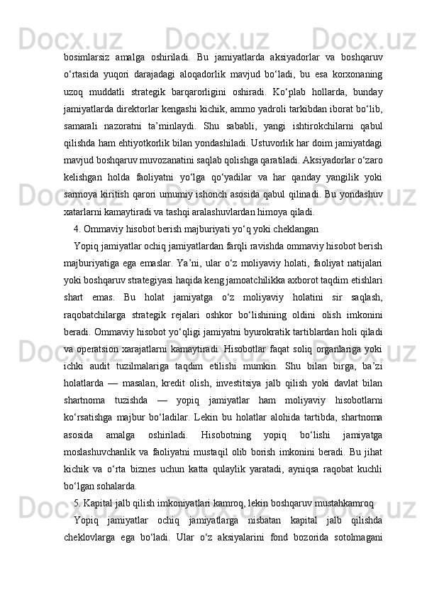 bosimlarsiz   amalga   oshiriladi.   Bu   jamiyatlarda   aksiyadorlar   va   boshqaruv
o‘rtasida   yuqori   darajadagi   aloqadorlik   mavjud   bo‘ladi,   bu   esa   korxonaning
uzoq   muddatli   strategik   barqarorligini   oshiradi.   Ko‘plab   hollarda,   bunday
jamiyatlarda direktorlar kengashi kichik, ammo yadroli tarkibdan iborat bo‘lib,
samarali   nazoratni   ta’minlaydi.   Shu   sababli,   yangi   ishtirokchilarni   qabul
qilishda ham ehtiyotkorlik bilan yondashiladi. Ustuvorlik har doim jamiyatdagi
mavjud boshqaruv muvozanatini saqlab qolishga qaratiladi. Aksiyadorlar o‘zaro
kelishgan   holda   faoliyatni   yo‘lga   qo‘yadilar   va   har   qanday   yangilik   yoki
sarmoya kiritish qarori  umumiy ishonch asosida  qabul qilinadi. Bu yondashuv
xatarlarni kamaytiradi va tashqi aralashuvlardan himoya qiladi.
4. Ommaviy hisobot berish majburiyati yo‘q yoki cheklangan 
Yopiq jamiyatlar ochiq jamiyatlardan farqli ravishda ommaviy hisobot berish
majburiyatiga   ega   emaslar.   Ya’ni,   ular   o‘z   moliyaviy   holati,   faoliyat   natijalari
yoki boshqaruv strategiyasi haqida keng jamoatchilikka axborot taqdim etishlari
shart   emas.   Bu   holat   jamiyatga   o‘z   moliyaviy   holatini   sir   saqlash,
raqobatchilarga   strategik   rejalari   oshkor   bo‘lishining   oldini   olish   imkonini
beradi. Ommaviy hisobot yo‘qligi jamiyatni byurokratik tartiblardan holi qiladi
va   operatsion   xarajatlarni   kamaytiradi.   Hisobotlar   faqat   soliq   organlariga   yoki
ichki   audit   tuzilmalariga   taqdim   etilishi   mumkin.   Shu   bilan   birga,   ba’zi
holatlarda   —   masalan,   kredit   olish,   investitsiya   jalb   qilish   yoki   davlat   bilan
shartnoma   tuzishda   —   yopiq   jamiyatlar   ham   moliyaviy   hisobotlarni
ko‘rsatishga   majbur   bo‘ladilar.   Lekin   bu   holatlar   alohida   tartibda,   shartnoma
asosida   amalga   oshiriladi.   Hisobotning   yopiq   bo‘lishi   jamiyatga
moslashuvchanlik   va   faoliyatni   mustaqil   olib   borish   imkonini   beradi.   Bu   jihat
kichik   va   o‘rta   biznes   uchun   katta   qulaylik   yaratadi,   ayniqsa   raqobat   kuchli
bo‘lgan sohalarda.
5. Kapital jalb qilish imkoniyatlari kamroq, lekin boshqaruv mustahkamroq 
Yopiq   jamiyatlar   ochiq   jamiyatlarga   nisbatan   kapital   jalb   qilishda
cheklovlarga   ega   bo‘ladi.   Ular   o‘z   aksiyalarini   fond   bozorida   sotolmagani 