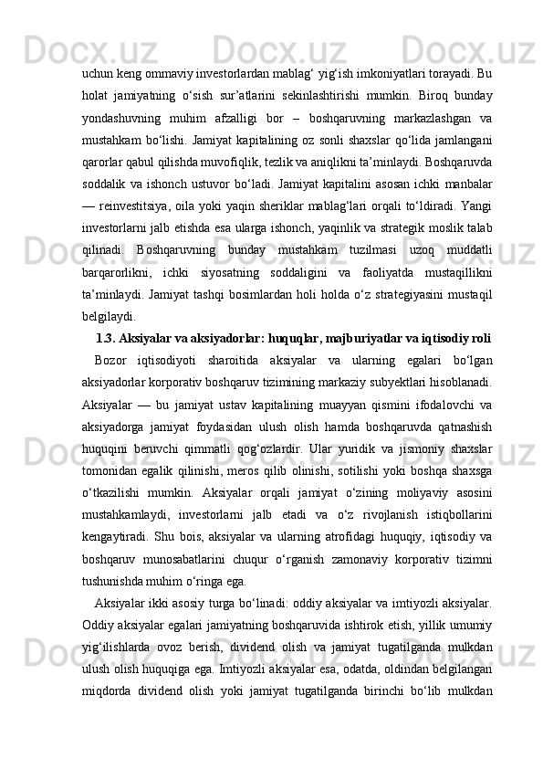 uchun keng ommaviy investorlardan mablag‘ yig‘ish imkoniyatlari torayadi. Bu
holat   jamiyatning   o‘sish   sur’atlarini   sekinlashtirishi   mumkin.   Biroq   bunday
yondashuvning   muhim   afzalligi   bor   –   boshqaruvning   markazlashgan   va
mustahkam   bo‘lishi.   Jamiyat   kapitalining   oz  sonli   shaxslar   qo‘lida   jamlangani
qarorlar qabul qilishda muvofiqlik, tezlik va aniqlikni ta’minlaydi. Boshqaruvda
soddalik   va   ishonch   ustuvor   bo‘ladi.   Jamiyat   kapitalini   asosan   ichki   manbalar
— reinvestitsiya,  oila  yoki  yaqin  sheriklar  mablag‘lari  orqali  to‘ldiradi.  Yangi
investorlarni jalb etishda esa ularga ishonch, yaqinlik va strategik moslik talab
qilinadi.   Boshqaruvning   bunday   mustahkam   tuzilmasi   uzoq   muddatli
barqarorlikni,   ichki   siyosatning   soddaligini   va   faoliyatda   mustaqillikni
ta’minlaydi.   Jamiyat   tashqi   bosimlardan   holi   holda   o‘z   strategiyasini   mustaqil
belgilaydi.
1.3. Aksiyalar va aksiyadorlar: huquqlar, majburiyatlar va iqtisodiy roli
Bozor   iqtisodiyoti   sharoitida   aksiyalar   va   ularning   egalari   bo‘lgan
aksiyadorlar korporativ boshqaruv tizimining markaziy subyektlari hisoblanadi.
Aksiyalar   —   bu   jamiyat   ustav   kapitalining   muayyan   qismini   ifodalovchi   va
aksiyadorga   jamiyat   foydasidan   ulush   olish   hamda   boshqaruvda   qatnashish
huquqini   beruvchi   qimmatli   qog‘ozlardir.   Ular   yuridik   va   jismoniy   shaxslar
tomonidan   egalik   qilinishi,   meros   qilib   olinishi,   sotilishi   yoki   boshqa   shaxsga
o‘tkazilishi   mumkin.   Aksiyalar   orqali   jamiyat   o‘zining   moliyaviy   asosini
mustahkamlaydi,   investorlarni   jalb   etadi   va   o‘z   rivojlanish   istiqbollarini
kengaytiradi.   Shu   bois,   aksiyalar   va   ularning   atrofidagi   huquqiy,   iqtisodiy   va
boshqaruv   munosabatlarini   chuqur   o‘rganish   zamonaviy   korporativ   tizimni
tushunishda muhim o‘ringa ega.
Aksiyalar ikki asosiy turga bo‘linadi: oddiy aksiyalar va imtiyozli aksiyalar.
Oddiy aksiyalar egalari jamiyatning boshqaruvida ishtirok etish, yillik umumiy
yig‘ilishlarda   ovoz   berish,   dividend   olish   va   jamiyat   tugatilganda   mulkdan
ulush olish huquqiga ega. Imtiyozli aksiyalar esa, odatda, oldindan belgilangan
miqdorda   dividend   olish   yoki   jamiyat   tugatilganda   birinchi   bo‘lib   mulkdan 