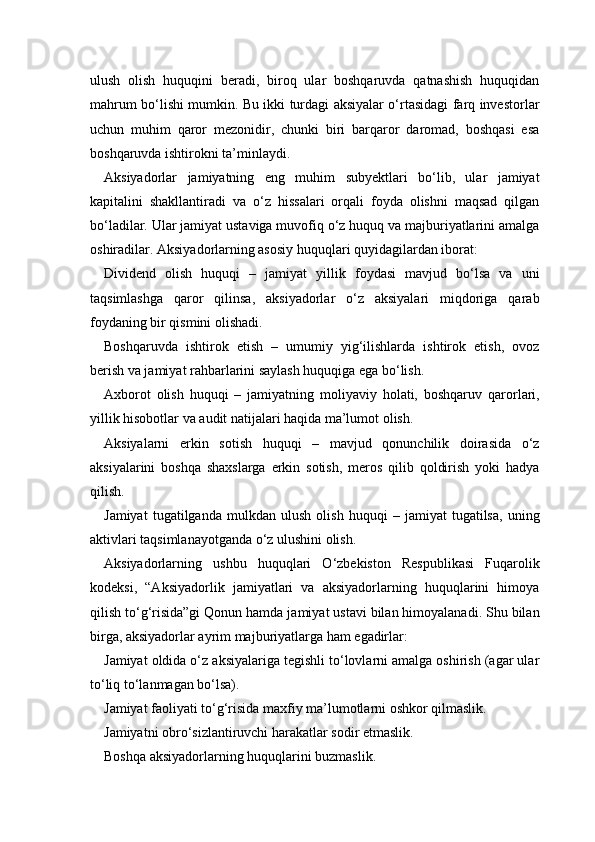 ulush   olish   huquqini   beradi,   biroq   ular   boshqaruvda   qatnashish   huquqidan
mahrum bo‘lishi mumkin. Bu ikki turdagi aksiyalar o‘rtasidagi farq investorlar
uchun   muhim   qaror   mezonidir,   chunki   biri   barqaror   daromad,   boshqasi   esa
boshqaruvda ishtirokni ta’minlaydi.
Aksiyadorlar   jamiyatning   eng   muhim   subyektlari   bo‘lib,   ular   jamiyat
kapitalini   shakllantiradi   va   o‘z   hissalari   orqali   foyda   olishni   maqsad   qilgan
bo‘ladilar. Ular jamiyat ustaviga muvofiq o‘z huquq va majburiyatlarini amalga
oshiradilar. Aksiyadorlarning asosiy huquqlari quyidagilardan iborat:
Dividend   olish   huquqi   –   jamiyat   yillik   foydasi   mavjud   bo‘lsa   va   uni
taqsimlashga   qaror   qilinsa,   aksiyadorlar   o‘z   aksiyalari   miqdoriga   qarab
foydaning bir qismini olishadi.
Boshqaruvda   ishtirok   etish   –   umumiy   yig‘ilishlarda   ishtirok   etish,   ovoz
berish va jamiyat rahbarlarini saylash huquqiga ega bo‘lish.
Axborot   olish   huquqi   –   jamiyatning   moliyaviy   holati,   boshqaruv   qarorlari,
yillik hisobotlar va audit natijalari haqida ma’lumot olish.
Aksiyalarni   erkin   sotish   huquqi   –   mavjud   qonunchilik   doirasida   o‘z
aksiyalarini   boshqa   shaxslarga   erkin   sotish,   meros   qilib   qoldirish   yoki   hadya
qilish.
Jamiyat   tugatilganda   mulkdan   ulush   olish   huquqi   –   jamiyat   tugatilsa,   uning
aktivlari taqsimlanayotganda o‘z ulushini olish.
Aksiyadorlarning   ushbu   huquqlari   O‘zbekiston   Respublikasi   Fuqarolik
kodeksi,   “Aksiyadorlik   jamiyatlari   va   aksiyadorlarning   huquqlarini   himoya
qilish to‘g‘risida”gi Qonun hamda jamiyat ustavi bilan himoyalanadi. Shu bilan
birga, aksiyadorlar ayrim majburiyatlarga ham egadirlar:
Jamiyat oldida o‘z aksiyalariga tegishli to‘lovlarni amalga oshirish (agar ular
to‘liq to‘lanmagan bo‘lsa).
Jamiyat faoliyati to‘g‘risida maxfiy ma’lumotlarni oshkor qilmaslik.
Jamiyatni obro‘sizlantiruvchi harakatlar sodir etmaslik.
Boshqa aksiyadorlarning huquqlarini buzmaslik. 