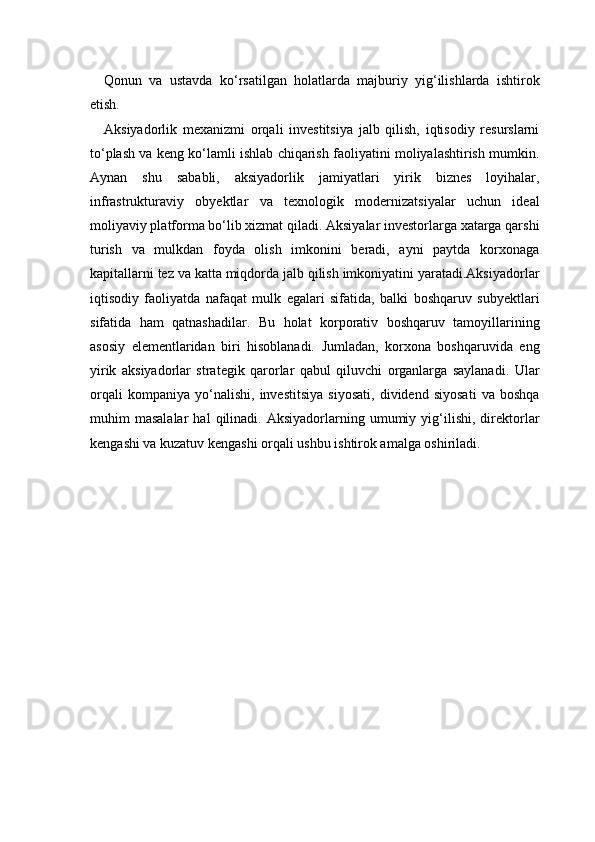 Qonun   va   ustavda   ko‘rsatilgan   holatlarda   majburiy   yig‘ilishlarda   ishtirok
etish.
Aksiyadorlik   mexanizmi   orqali   investitsiya   jalb   qilish,   iqtisodiy   resurslarni
to‘plash va keng ko‘lamli ishlab chiqarish faoliyatini moliyalashtirish mumkin.
Aynan   shu   sababli,   aksiyadorlik   jamiyatlari   yirik   biznes   loyihalar,
infrastrukturaviy   obyektlar   va   texnologik   modernizatsiyalar   uchun   ideal
moliyaviy platforma bo‘lib xizmat qiladi. Aksiyalar investorlarga xatarga qarshi
turish   va   mulkdan   foyda   olish   imkonini   beradi,   ayni   paytda   korxonaga
kapitallarni tez va katta miqdorda jalb qilish imkoniyatini yaratadi.Aksiyadorlar
iqtisodiy   faoliyatda   nafaqat   mulk   egalari   sifatida,   balki   boshqaruv   subyektlari
sifatida   ham   qatnashadilar.   Bu   holat   korporativ   boshqaruv   tamoyillarining
asosiy   elementlaridan   biri   hisoblanadi.   Jumladan,   korxona   boshqaruvida   eng
yirik   aksiyadorlar   strategik   qarorlar   qabul   qiluvchi   organlarga   saylanadi.   Ular
orqali   kompaniya   yo‘nalishi,   investitsiya   siyosati,   dividend   siyosati   va   boshqa
muhim   masalalar   hal   qilinadi.   Aksiyadorlarning  umumiy   yig‘ilishi,   direktorlar
kengashi va kuzatuv kengashi orqali ushbu ishtirok amalga oshiriladi. 