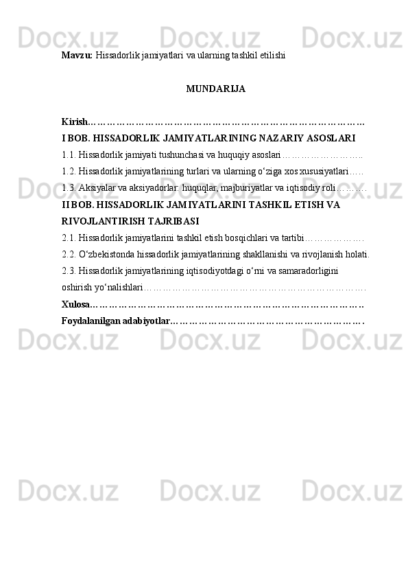 Mavzu:   Hissadorlik jamiyatlari va ularning tashkil etilishi
MUNDARIJA
Kirish ……………………………………………………………………………
I BOB. HISSADORLIK JAMIYATLARINING NAZARIY ASOSLARI
1.1. Hissadorlik jamiyati tushunchasi va huquqiy asoslari ……………………..
1.2. Hissadorlik jamiyatlarining turlari va ularning o‘ziga xos xususiyatlari …..
1.3. Aksiyalar va aksiyadorlar: huquqlar, majburiyatlar va iqtisodiy rol i……….
II BOB. HISSADORLIK JAMIYATLARINI TASHKIL ETISH VA 
RIVOJLANTIRISH TAJRIBASI
2.1. Hissadorlik jamiyatlarini tashkil etish bosqichlari va tartibi ……………….
2.2. O‘zbekistonda hissadorlik jamiyatlarining shakllanishi va rivojlanish holati .
2.3. Hissadorlik jamiyatlarining iqtisodiyotdagi o‘rni va samaradorligini 
oshirish yo‘nalishlari …………………………………………………………….
Xulosa …………………………………………………………………………..
Foydalanilgan adabiyotlar ……………………………………………………. 