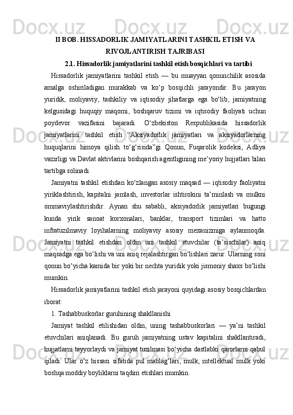 II BOB. HISSADORLIK JAMIYATLARINI TASHKIL ETISH VA
RIVOJLANTIRISH TAJRIBASI
2.1. Hissadorlik jamiyatlarini tashkil etish bosqichlari va tartibi
Hissadorlik   jamiyatlarini   tashkil   etish   —   bu   muayyan   qonunchilik   asosida
amalga   oshiriladigan   murakkab   va   ko‘p   bosqichli   jarayondir.   Bu   jarayon
yuridik,   moliyaviy,   tashkiliy   va   iqtisodiy   jihatlarga   ega   bo‘lib,   jamiyatning
kelgusidagi   huquqiy   maqomi,   boshqaruv   tizimi   va   iqtisodiy   faoliyati   uchun
poydevor   vazifasini   bajaradi.   O‘zbekiston   Respublikasida   hissadorlik
jamiyatlarini   tashkil   etish   “Aksiyadorlik   jamiyatlari   va   aksiyadorlarning
huquqlarini   himoya   qilish   to‘g‘risida”gi   Qonun,   Fuqarolik   kodeksi,   Adliya
vazirligi va Davlat aktivlarini boshqarish agentligining me’yoriy hujjatlari bilan
tartibga solinadi.
Jamiyatni   tashkil   etishdan   ko‘zlangan   asosiy   maqsad   —   iqtisodiy   faoliyatni
yiriklashtirish,   kapitalni   jamlash,   investorlar   ishtirokini   ta’minlash   va   mulkni
ommaviylashtirishdir.   Aynan   shu   sababli,   aksiyadorlik   jamiyatlari   bugungi
kunda   yirik   sanoat   korxonalari,   banklar,   transport   tizimlari   va   hatto
infratuzilmaviy   loyihalarning   moliyaviy   asosiy   mexanizmiga   aylanmoqda.
Jamiyatni   tashkil   etishdan   oldin   uni   tashkil   etuvchilar   (ta’sischilar)   aniq
maqsadga ega bo‘lishi va uni aniq rejalashtirgan bo‘lishlari zarur. Ularning soni
qonun bo‘yicha kamida bir yoki bir nechta yuridik yoki jismoniy shaxs bo‘lishi
mumkin.
Hissadorlik jamiyatlarini tashkil etish jarayoni quyidagi asosiy bosqichlardan
iborat:
1. Tashabbuskorlar guruhining shakllanishi
Jamiyat   tashkil   etilishidan   oldin,   uning   tashabbuskorlari   —   ya’ni   tashkil
etuvchilari   aniqlanadi.   Bu   guruh   jamiyatning   ustav   kapitalini   shakllantiradi,
hujjatlarni tayyorlaydi va jamiyat tuzilmasi bo‘yicha dastlabki qarorlarni qabul
qiladi.   Ular   o‘z   hissasi   sifatida   pul   mablag‘lari,   mulk,   intellektual   mulk   yoki
boshqa moddiy boyliklarni taqdim etishlari mumkin. 