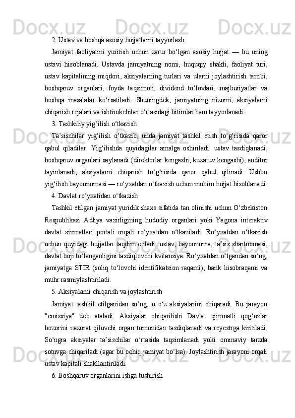2. Ustav va boshqa asosiy hujjatlarni tayyorlash
Jamiyat   faoliyatini   yuritish   uchun   zarur   bo‘lgan   asosiy   hujjat   —   bu   uning
ustavi   hisoblanadi.   Ustavda   jamiyatning   nomi,   huquqiy   shakli,   faoliyat   turi,
ustav   kapitalining   miqdori,   aksiyalarning   turlari   va   ularni   joylashtirish   tartibi,
boshqaruv   organlari,   foyda   taqsimoti,   dividend   to‘lovlari,   majburiyatlar   va
boshqa   masalalar   ko‘rsatiladi.   Shuningdek,   jamiyatning   nizomi,   aksiyalarni
chiqarish rejalari va ishtirokchilar o‘rtasidagi bitimlar ham tayyorlanadi.
3. Tashkiliy yig‘ilish o‘tkazish
Ta’sischilar   yig‘ilish   o‘tkazib,   unda   jamiyat   tashkil   etish   to‘g‘risida   qaror
qabul   qiladilar.   Yig‘ilishda   quyidagilar   amalga   oshiriladi:   ustav   tasdiqlanadi,
boshqaruv organlari saylanadi (direktorlar kengashi, kuzatuv kengashi), auditor
tayinlanadi,   aksiyalarni   chiqarish   to‘g‘risida   qaror   qabul   qilinadi.   Ushbu
yig‘ilish bayonnomasi — ro‘yxatdan o‘tkazish uchun muhim hujjat hisoblanadi.
4. Davlat ro‘yxatidan o‘tkazish
Tashkil etilgan jamiyat yuridik shaxs sifatida tan olinishi uchun O‘zbekiston
Respublikasi   Adliya   vazirligining   hududiy   organlari   yoki   Yagona   interaktiv
davlat   xizmatlari   portali   orqali   ro‘yxatdan   o‘tkaziladi.   Ro‘yxatdan   o‘tkazish
uchun quyidagi   hujjatlar  taqdim  etiladi:   ustav,  bayonnoma,  ta’sis   shartnomasi,
davlat boji to‘langanligini tasdiqlovchi kvitansiya. Ro‘yxatdan o‘tgandan so‘ng,
jamiyatga   STIR   (soliq   to‘lovchi   identifikatsion   raqami),   bank   hisobraqami   va
muhr rasmiylashtiriladi.
5. Aksiyalarni chiqarish va joylashtirish
Jamiyat   tashkil   etilganidan   so‘ng,   u   o‘z   aksiyalarini   chiqaradi.   Bu   jarayon
"emis siya"   deb   ataladi.   Aksiyalar   chiqarilishi   Davlat   qimmatli   qog‘ozlar
bozorini   nazorat   qiluvchi   organ   tomonidan  tasdiqlanadi   va  reyestrga   kiritiladi.
So‘ngra   aksiyalar   ta’sischilar   o‘rtasida   taqsimlanadi   yoki   ommaviy   tarzda
sotuvga chiqariladi (agar bu ochiq jamiyat bo‘lsa). Joylashtirish jarayoni orqali
ustav kapitali shakllantiriladi.
6. Boshqaruv organlarini ishga tushirish 
