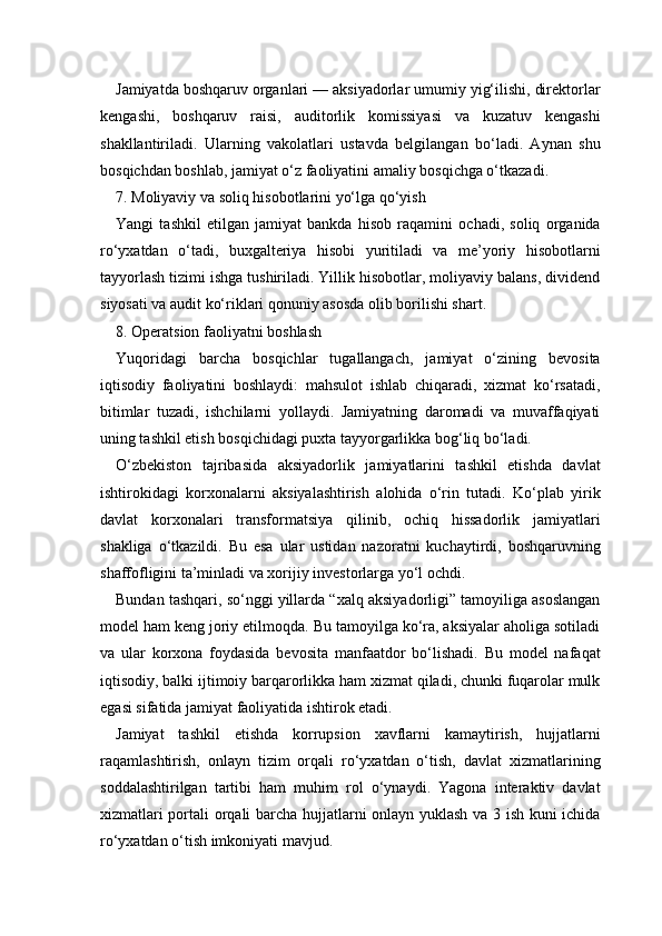 Jamiyatda boshqaruv organlari — aksiyadorlar umumiy yig‘ilishi, direktorlar
kengashi,   boshqaruv   raisi,   auditorlik   komissiyasi   va   kuzatuv   kengashi
shakllantiriladi.   Ularning   vakolatlari   ustavda   belgilangan   bo‘ladi.   Aynan   shu
bosqichdan boshlab, jamiyat o‘z faoliyatini amaliy bosqichga o‘tkazadi.
7. Moliyaviy va soliq hisobotlarini yo‘lga qo‘yish
Yangi   tashkil   etilgan   jamiyat   bankda   hisob   raqamini   ochadi,   soliq   organida
ro‘yxatdan   o‘tadi,   buxgalteriya   hisobi   yuritiladi   va   me’yoriy   hisobotlarni
tayyorlash tizimi ishga tushiriladi. Yillik hisobotlar, moliyaviy balans, dividend
siyosati va audit ko‘riklari qonuniy asosda olib borilishi shart.
8. Operatsion faoliyatni boshlash
Yuqoridagi   barcha   bosqichlar   tugallangach,   jamiyat   o‘zining   bevosita
iqtisodiy   faoliyatini   boshlaydi:   mahsulot   ishlab   chiqaradi,   xizmat   ko‘rsatadi,
bitimlar   tuzadi,   ishchilarni   yollaydi.   Jamiyatning   daromadi   va   muvaffaqiyati
uning tashkil etish bosqichidagi puxta tayyorgarlikka bog‘liq bo‘ladi.
O‘zbekiston   tajribasida   aksiyadorlik   jamiyatlarini   tashkil   etishda   davlat
ishtirokidagi   korxonalarni   aksiyalashtirish   alohida   o‘rin   tutadi.   Ko‘plab   yirik
davlat   korxonalari   transformatsiya   qilinib,   ochiq   hissadorlik   jamiyatlari
shakliga   o‘tkazildi.   Bu   esa   ular   ustidan   nazoratni   kuchaytirdi,   boshqaruvning
shaffofligini ta’minladi va xorijiy investorlarga yo‘l ochdi.
Bundan tashqari, so‘nggi yillarda “xalq aksiyadorligi” tamoyiliga asoslangan
model ham keng joriy etilmoqda. Bu tamoyilga ko‘ra, aksiyalar aholiga sotiladi
va   ular   korxona   foydasida   bevosita   manfaatdor   bo‘lishadi.   Bu   model   nafaqat
iqtisodiy, balki ijtimoiy barqarorlikka ham xizmat qiladi, chunki fuqarolar mulk
egasi sifatida jamiyat faoliyatida ishtirok etadi.
Jamiyat   tashkil   etishda   korrupsion   xavflarni   kamaytirish,   hujjatlarni
raqamlashtirish,   onlayn   tizim   orqali   ro‘yxatdan   o‘tish,   davlat   xizmatlarining
soddalashtirilgan   tartibi   ham   muhim   rol   o‘ynaydi.   Yagona   interaktiv   davlat
xizmatlari portali orqali barcha hujjatlarni onlayn yuklash va 3 ish kuni ichida
ro‘yxatdan o‘tish imkoniyati mavjud. 