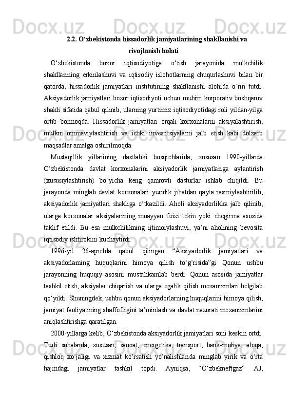 2.2. O‘zbekistonda hissadorlik jamiyatlarining shakllanishi va
rivojlanish holati
O‘zbekistonda   bozor   iqtisodiyotiga   o‘tish   jarayonida   mulkchilik
shakllarining   erkinlashuvi   va   iqtisodiy   islohotlarning   chuqurlashuvi   bilan   bir
qatorda,   hissadorlik   jamiyatlari   institutining   shakllanishi   alohida   o‘rin   tutdi.
Aksiyadorlik jamiyatlari bozor iqtisodiyoti uchun muhim korporativ boshqaruv
shakli sifatida qabul qilinib, ularning yurtimiz iqtisodiyotidagi roli yildan-yilga
ortib   bormoqda.   Hissadorlik   jamiyatlari   orqali   korxonalarni   aksiyalashtirish,
mulkni   ommaviylashtirish   va   ichki   investitsiyalarni   jalb   etish   kabi   dolzarb
maqsadlar amalga oshirilmoqda.
Mustaqillik   yillarining   dastlabki   bosqichlarida,   xususan   1990-yillarda
O‘zbekistonda   davlat   korxonalarini   aksiyadorlik   jamiyatlariga   aylantirish
(xususiylashtirish)   bo‘yicha   keng   qamrovli   dasturlar   ishlab   chiqildi.   Bu
jarayonda   minglab   davlat   korxonalari   yuridik   jihatdan   qayta   rasmiylashtirilib,
aksiyadorlik   jamiyatlari   shakliga   o‘tkazildi.   Aholi   aksiyadorlikka   jalb   qilinib,
ularga   korxonalar   aksiyalarining   muayyan   foizi   tekin   yoki   chegirma   asosida
taklif   etildi.   Bu   esa   mulkchilikning   ijtimoiylashuvi,   ya’ni   aholining   bevosita
iqtisodiy ishtirokini kuchaytirdi.
1996-yil   26-aprelda   qabul   qilingan   “Aksiyadorlik   jamiyatlari   va
aksiyadorlarning   huquqlarini   himoya   qilish   to‘g‘risida”gi   Qonun   ushbu
jarayonning   huquqiy   asosini   mustahkamlab   berdi.   Qonun   asosida   jamiyatlar
tashkil  etish,   aksiyalar  chiqarish  va   ularga  egalik   qilish   mexanizmlari   belgilab
qo‘yildi. Shuningdek, ushbu qonun aksiyadorlarning huquqlarini himoya qilish,
jamiyat faoliyatining shaffofligini ta’minlash va davlat nazorati mexanizmlarini
aniqlashtirishga qaratilgan.
2000-yillarga kelib, O‘zbekistonda aksiyadorlik jamiyatlari soni keskin ortdi.
Turli   sohalarda,   xususan,   sanoat,   energetika,   transport,   bank-moliya,   aloqa,
qishloq   xo‘jaligi   va   xizmat   ko‘rsatish   yo‘nalishlarida   minglab   yirik   va   o‘rta
hajmdagi   jamiyatlar   tashkil   topdi.   Ayniqsa,   “O‘zbekneftgaz”   AJ, 